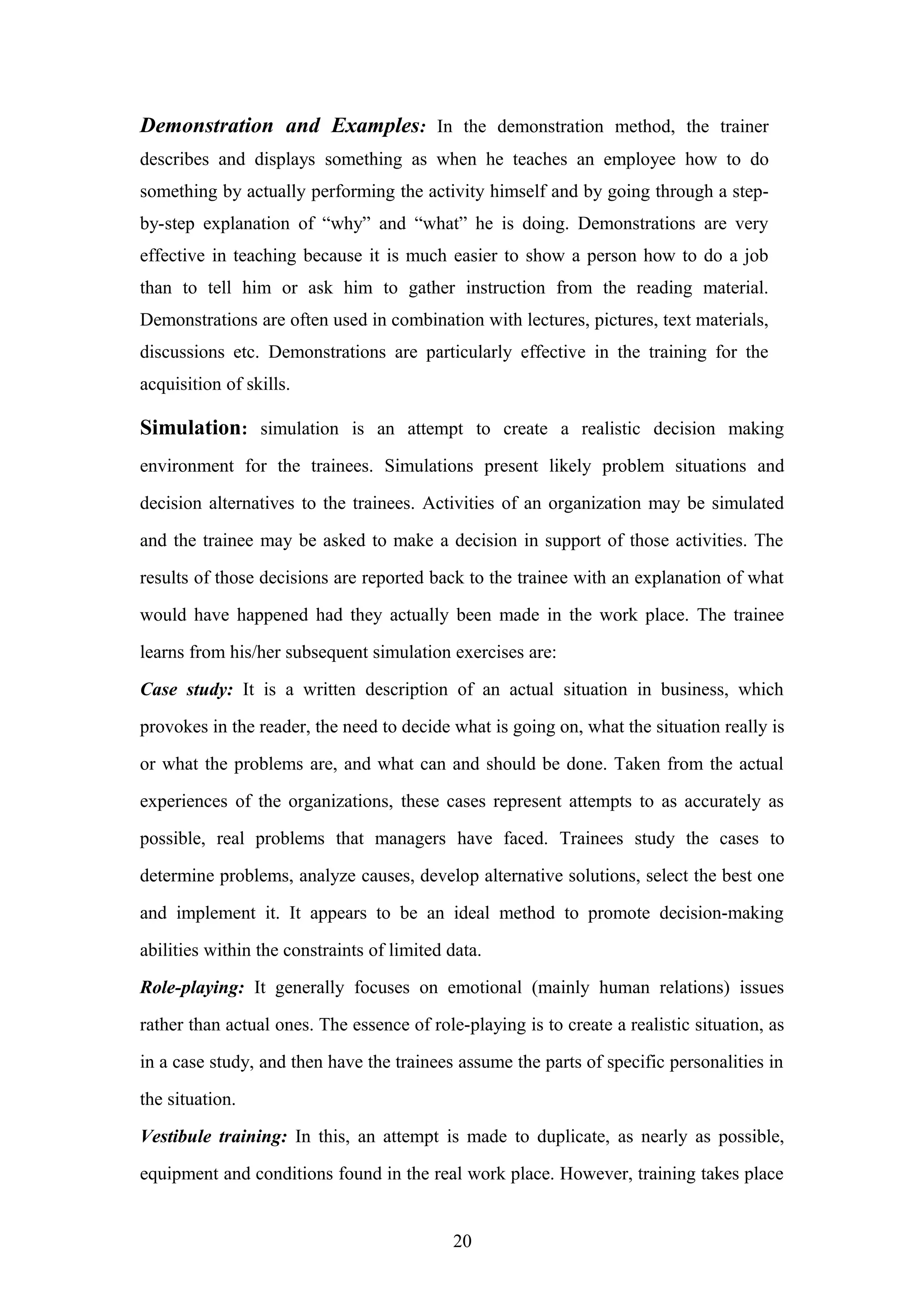 Demonstration and Examples: In the demonstration method, the trainer
describes and displays something as when he teaches an employee how to do
something by actually performing the activity himself and by going through a stepby-step explanation of “why” and “what” he is doing. Demonstrations are very
effective in teaching because it is much easier to show a person how to do a job
than to tell him or ask him to gather instruction from the reading material.
Demonstrations are often used in combination with lectures, pictures, text materials,
discussions etc. Demonstrations are particularly effective in the training for the
acquisition of skills.

Simulation: simulation is an attempt to create a realistic decision making
environment for the trainees. Simulations present likely problem situations and
decision alternatives to the trainees. Activities of an organization may be simulated
and the trainee may be asked to make a decision in support of those activities. The
results of those decisions are reported back to the trainee with an explanation of what
would have happened had they actually been made in the work place. The trainee
learns from his/her subsequent simulation exercises are:
Case study: It is a written description of an actual situation in business, which
provokes in the reader, the need to decide what is going on, what the situation really is
or what the problems are, and what can and should be done. Taken from the actual
experiences of the organizations, these cases represent attempts to as accurately as
possible, real problems that managers have faced. Trainees study the cases to
determine problems, analyze causes, develop alternative solutions, select the best one
and implement it. It appears to be an ideal method to promote decision-making
abilities within the constraints of limited data.
Role-playing: It generally focuses on emotional (mainly human relations) issues
rather than actual ones. The essence of role-playing is to create a realistic situation, as
in a case study, and then have the trainees assume the parts of specific personalities in
the situation.
Vestibule training: In this, an attempt is made to duplicate, as nearly as possible,
equipment and conditions found in the real work place. However, training takes place

20

 