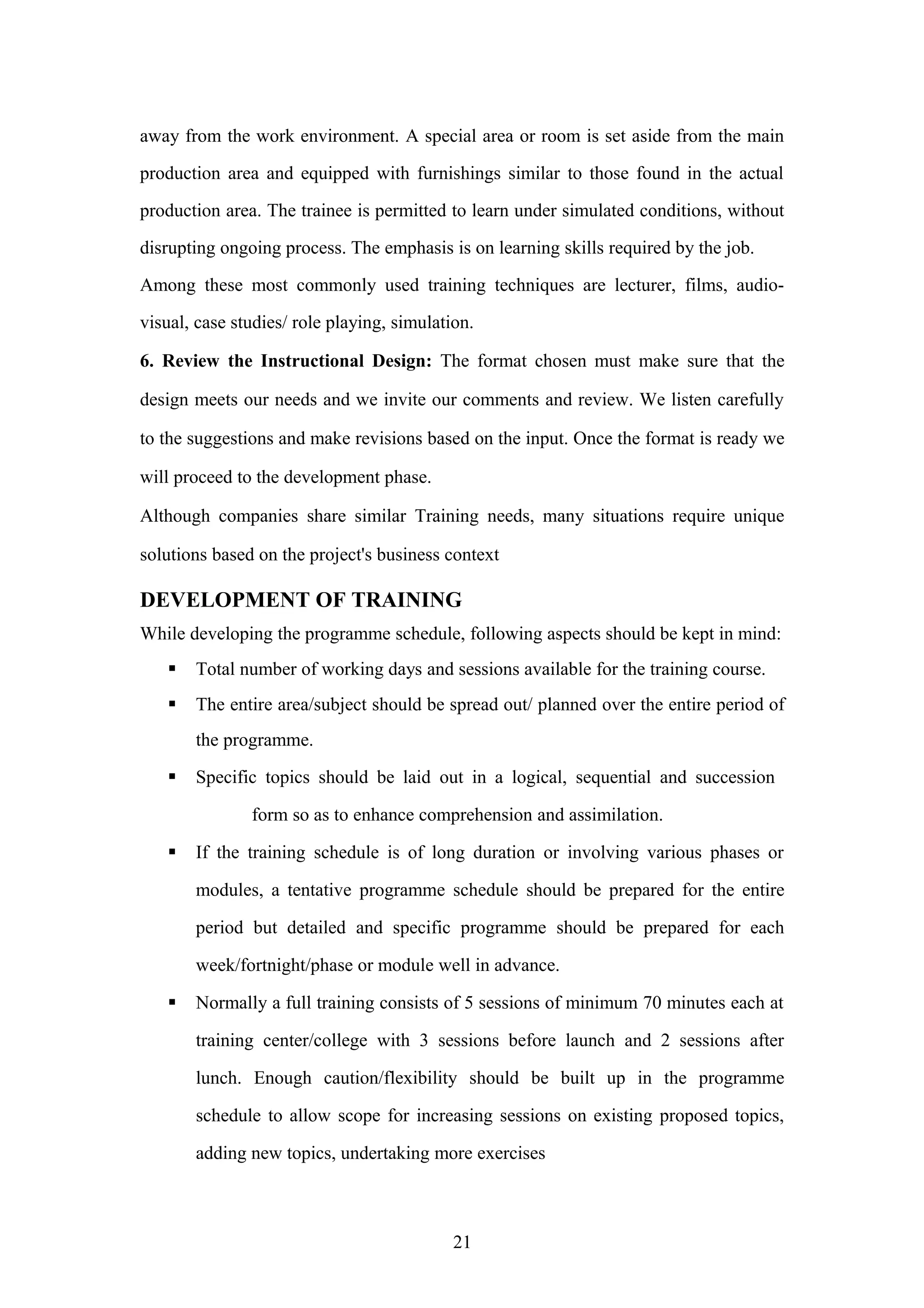 away from the work environment. A special area or room is set aside from the main
production area and equipped with furnishings similar to those found in the actual
production area. The trainee is permitted to learn under simulated conditions, without
disrupting ongoing process. The emphasis is on learning skills required by the job.
Among these most commonly used training techniques are lecturer, films, audiovisual, case studies/ role playing, simulation.
6. Review the Instructional Design: The format chosen must make sure that the
design meets our needs and we invite our comments and review. We listen carefully
to the suggestions and make revisions based on the input. Once the format is ready we
will proceed to the development phase.
Although companies share similar Training needs, many situations require unique
solutions based on the project's business context

DEVELOPMENT OF TRAINING
While developing the programme schedule, following aspects should be kept in mind:


Total number of working days and sessions available for the training course.



The entire area/subject should be spread out/ planned over the entire period of
the programme.



Specific topics should be laid out in a logical, sequential and succession
form so as to enhance comprehension and assimilation.



If the training schedule is of long duration or involving various phases or
modules, a tentative programme schedule should be prepared for the entire
period but detailed and specific programme should be prepared for each
week/fortnight/phase or module well in advance.



Normally a full training consists of 5 sessions of minimum 70 minutes each at
training center/college with 3 sessions before launch and 2 sessions after
lunch. Enough caution/flexibility should be built up in the programme
schedule to allow scope for increasing sessions on existing proposed topics,
adding new topics, undertaking more exercises

21

 