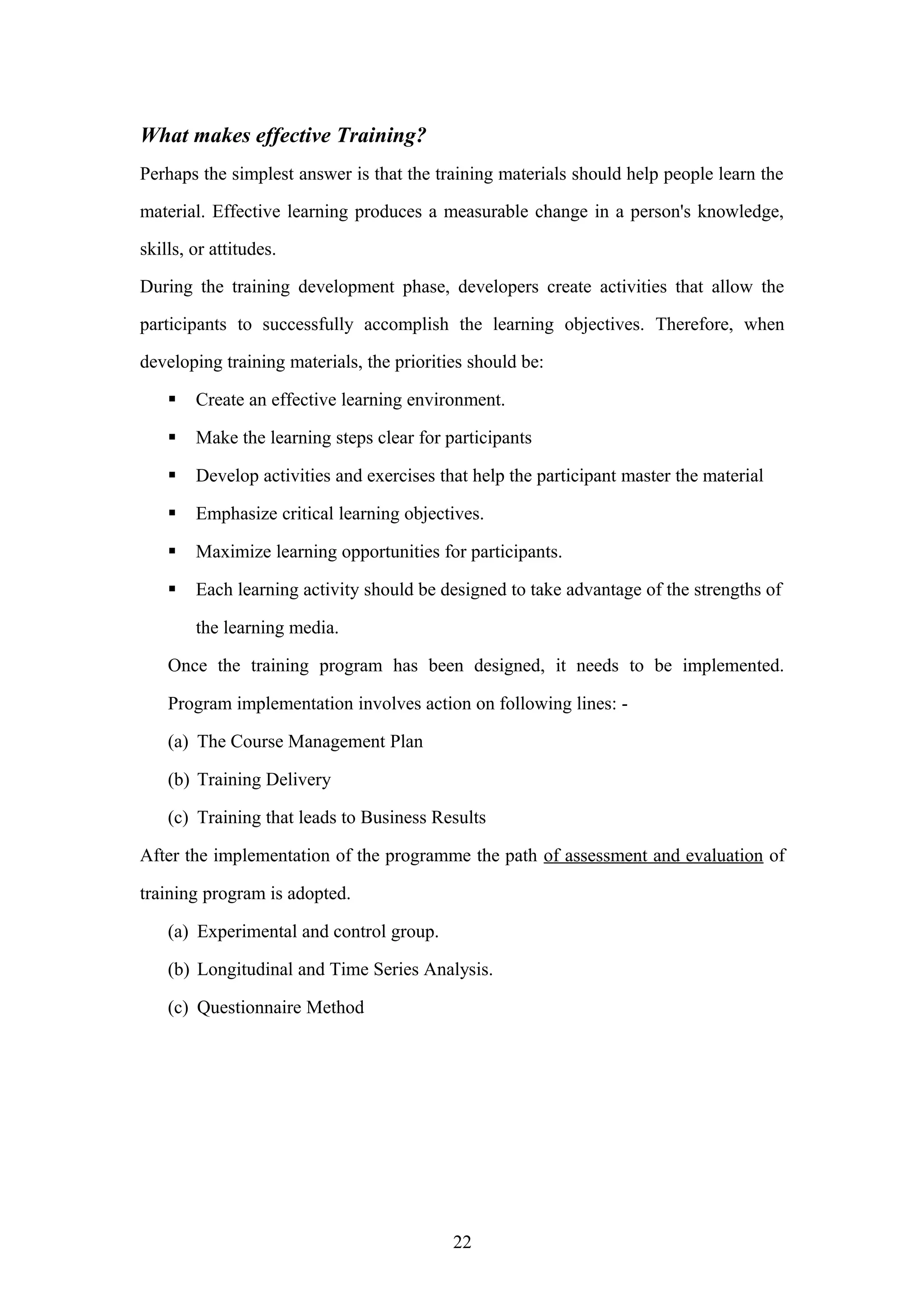 What makes effective Training?
Perhaps the simplest answer is that the training materials should help people learn the
material. Effective learning produces a measurable change in a person's knowledge,
skills, or attitudes.
During the training development phase, developers create activities that allow the
participants to successfully accomplish the learning objectives. Therefore, when
developing training materials, the priorities should be:


Create an effective learning environment.



Make the learning steps clear for participants



Develop activities and exercises that help the participant master the material



Emphasize critical learning objectives.



Maximize learning opportunities for participants.



Each learning activity should be designed to take advantage of the strengths of
the learning media.

Once the training program has been designed, it needs to be implemented.
Program implementation involves action on following lines: (a) The Course Management Plan
(b) Training Delivery
(c) Training that leads to Business Results
After the implementation of the programme the path of assessment and evaluation of
training program is adopted.
(a) Experimental and control group.
(b) Longitudinal and Time Series Analysis.
(c) Questionnaire Method

22

 