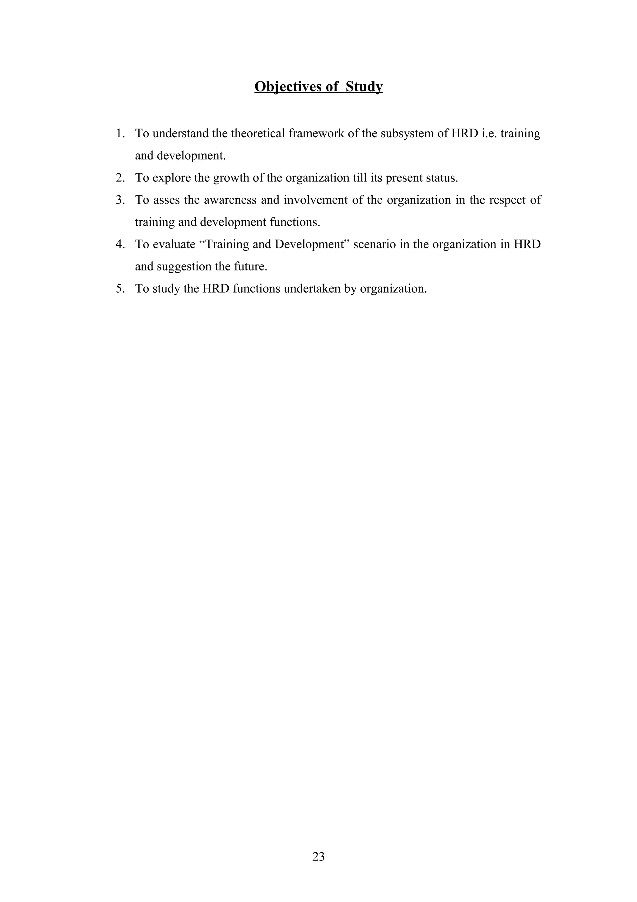 Objectives of Study
1. To understand the theoretical framework of the subsystem of HRD i.e. training
and development.
2. To explore the growth of the organization till its present status.
3. To asses the awareness and involvement of the organization in the respect of
training and development functions.
4. To evaluate “Training and Development” scenario in the organization in HRD
and suggestion the future.
5. To study the HRD functions undertaken by organization.

23

 