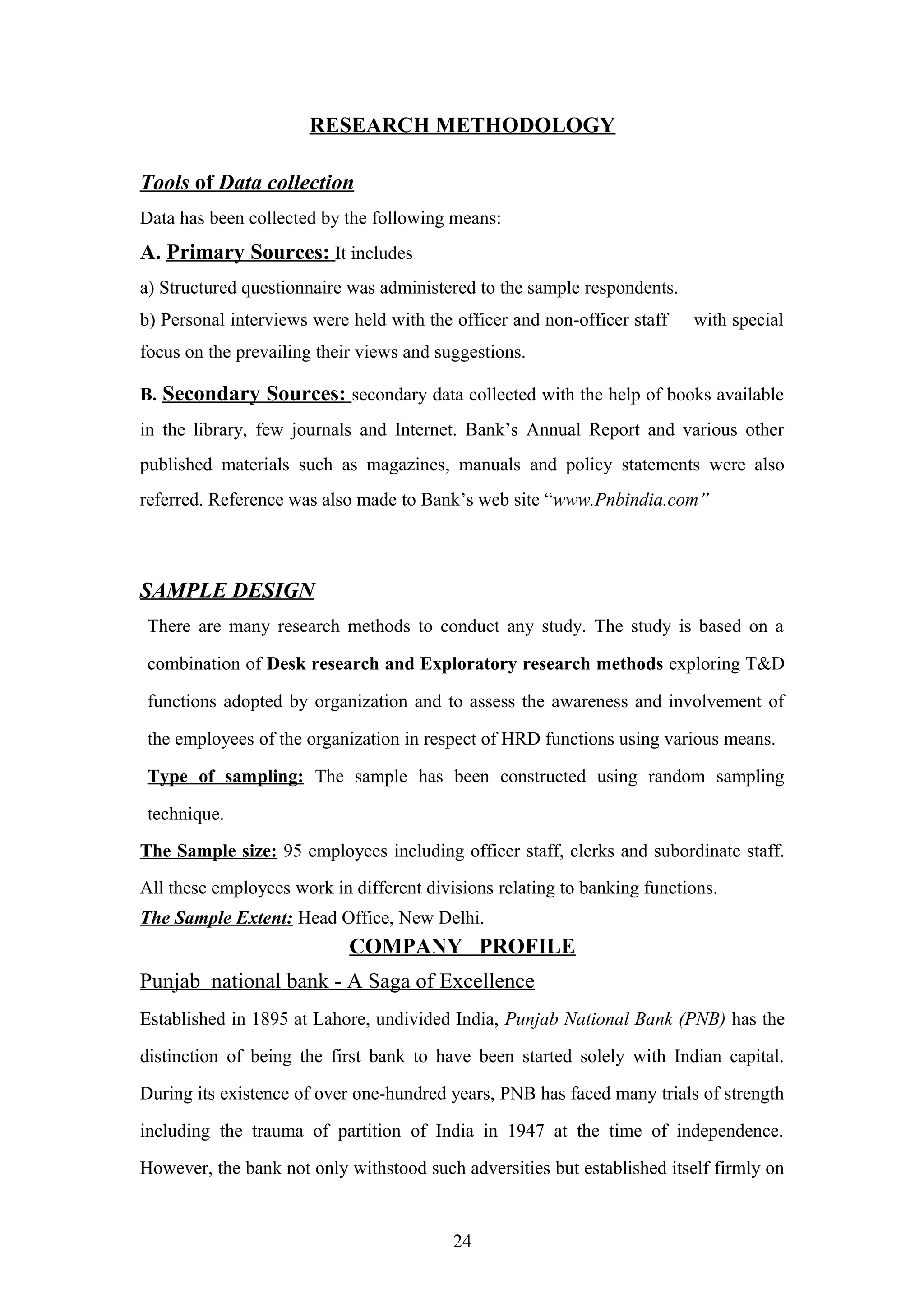 RESEARCH METHODOLOGY
Tools of Data collection
Data has been collected by the following means:

A. Primary Sources: It includes
a) Structured questionnaire was administered to the sample respondents.
b) Personal interviews were held with the officer and non-officer staff

with special

focus on the prevailing their views and suggestions.
B. Secondary Sources: secondary data collected with the help of books available
in the library, few journals and Internet. Bank’s Annual Report and various other
published materials such as magazines, manuals and policy statements were also
referred. Reference was also made to Bank’s web site “www.Pnbindia.com”

SAMPLE DESIGN
There are many research methods to conduct any study. The study is based on a
combination of Desk research and Exploratory research methods exploring T&D
functions adopted by organization and to assess the awareness and involvement of
the employees of the organization in respect of HRD functions using various means.
Type of sampling: The sample has been constructed using random sampling
technique.
The Sample size: 95 employees including officer staff, clerks and subordinate staff.
All these employees work in different divisions relating to banking functions.
The Sample Extent: Head Office, New Delhi.

COMPANY PROFILE
Punjab national bank - A Saga of Excellence
Established in 1895 at Lahore, undivided India, Punjab National Bank (PNB) has the
distinction of being the first bank to have been started solely with Indian capital.
During its existence of over one-hundred years, PNB has faced many trials of strength
including the trauma of partition of India in 1947 at the time of independence.
However, the bank not only withstood such adversities but established itself firmly on

24

 