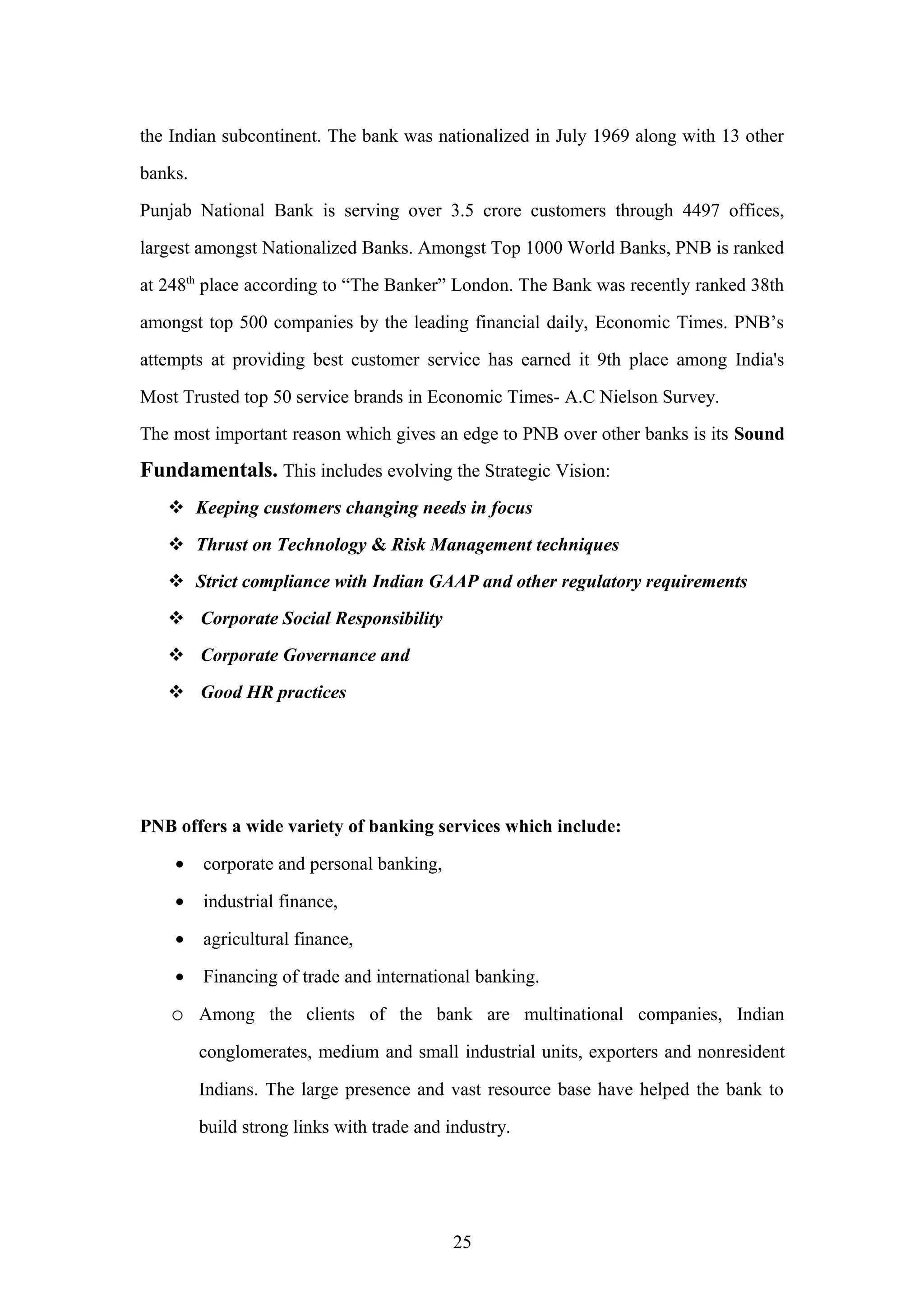 the Indian subcontinent. The bank was nationalized in July 1969 along with 13 other
banks.
Punjab National Bank is serving over 3.5 crore customers through 4497 offices,
largest amongst Nationalized Banks. Amongst Top 1000 World Banks, PNB is ranked
at 248th place according to “The Banker” London. The Bank was recently ranked 38th
amongst top 500 companies by the leading financial daily, Economic Times. PNB’s
attempts at providing best customer service has earned it 9th place among India's
Most Trusted top 50 service brands in Economic Times- A.C Nielson Survey.
The most important reason which gives an edge to PNB over other banks is its Sound

Fundamentals. This includes evolving the Strategic Vision:
 Keeping customers changing needs in focus
 Thrust on Technology & Risk Management techniques
 Strict compliance with Indian GAAP and other regulatory requirements
 Corporate Social Responsibility
 Corporate Governance and
 Good HR practices

PNB offers a wide variety of banking services which include:
•

corporate and personal banking,

•

industrial finance,

•

agricultural finance,

•

Financing of trade and international banking.

o Among the clients of the bank are multinational companies, Indian
conglomerates, medium and small industrial units, exporters and nonresident
Indians. The large presence and vast resource base have helped the bank to
build strong links with trade and industry.

25

 