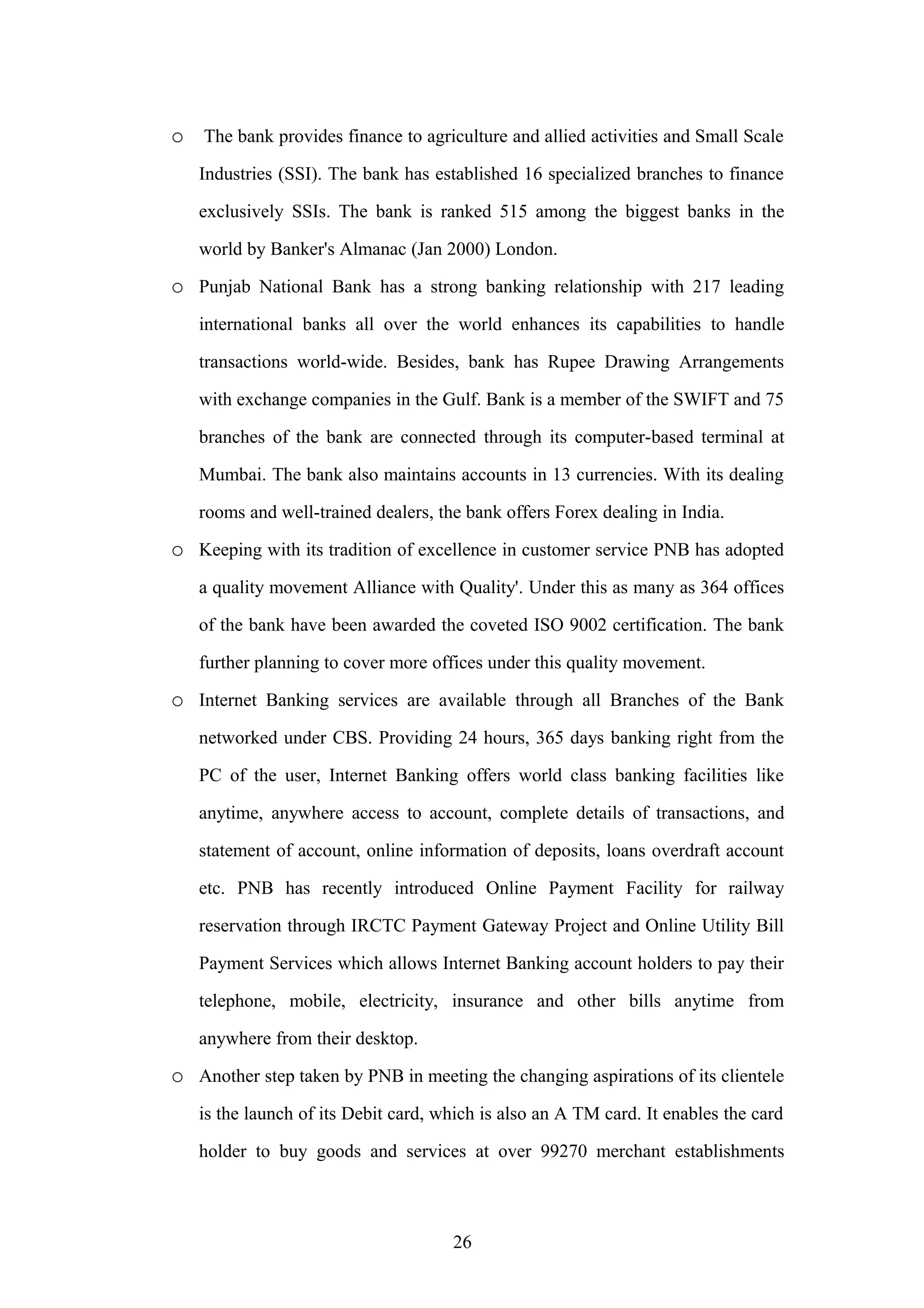 o The bank provides finance to agriculture and allied activities and Small Scale
Industries (SSI). The bank has established 16 specialized branches to finance
exclusively SSIs. The bank is ranked 515 among the biggest banks in the
world by Banker's Almanac (Jan 2000) London.

o Punjab National Bank has a strong banking relationship with 217 leading
international banks all over the world enhances its capabilities to handle
transactions world-wide. Besides, bank has Rupee Drawing Arrangements
with exchange companies in the Gulf. Bank is a member of the SWIFT and 75
branches of the bank are connected through its computer-based terminal at
Mumbai. The bank also maintains accounts in 13 currencies. With its dealing
rooms and well-trained dealers, the bank offers Forex dealing in India.

o Keeping with its tradition of excellence in customer service PNB has adopted
a quality movement Alliance with Quality'. Under this as many as 364 offices
of the bank have been awarded the coveted ISO 9002 certification. The bank
further planning to cover more offices under this quality movement.

o Internet Banking services are available through all Branches of the Bank
networked under CBS. Providing 24 hours, 365 days banking right from the
PC of the user, Internet Banking offers world class banking facilities like
anytime, anywhere access to account, complete details of transactions, and
statement of account, online information of deposits, loans overdraft account
etc. PNB has recently introduced Online Payment Facility for railway
reservation through IRCTC Payment Gateway Project and Online Utility Bill
Payment Services which allows Internet Banking account holders to pay their
telephone, mobile, electricity, insurance and other bills anytime from
anywhere from their desktop.

o Another step taken by PNB in meeting the changing aspirations of its clientele
is the launch of its Debit card, which is also an A TM card. It enables the card
holder to buy goods and services at over 99270 merchant establishments

26

 