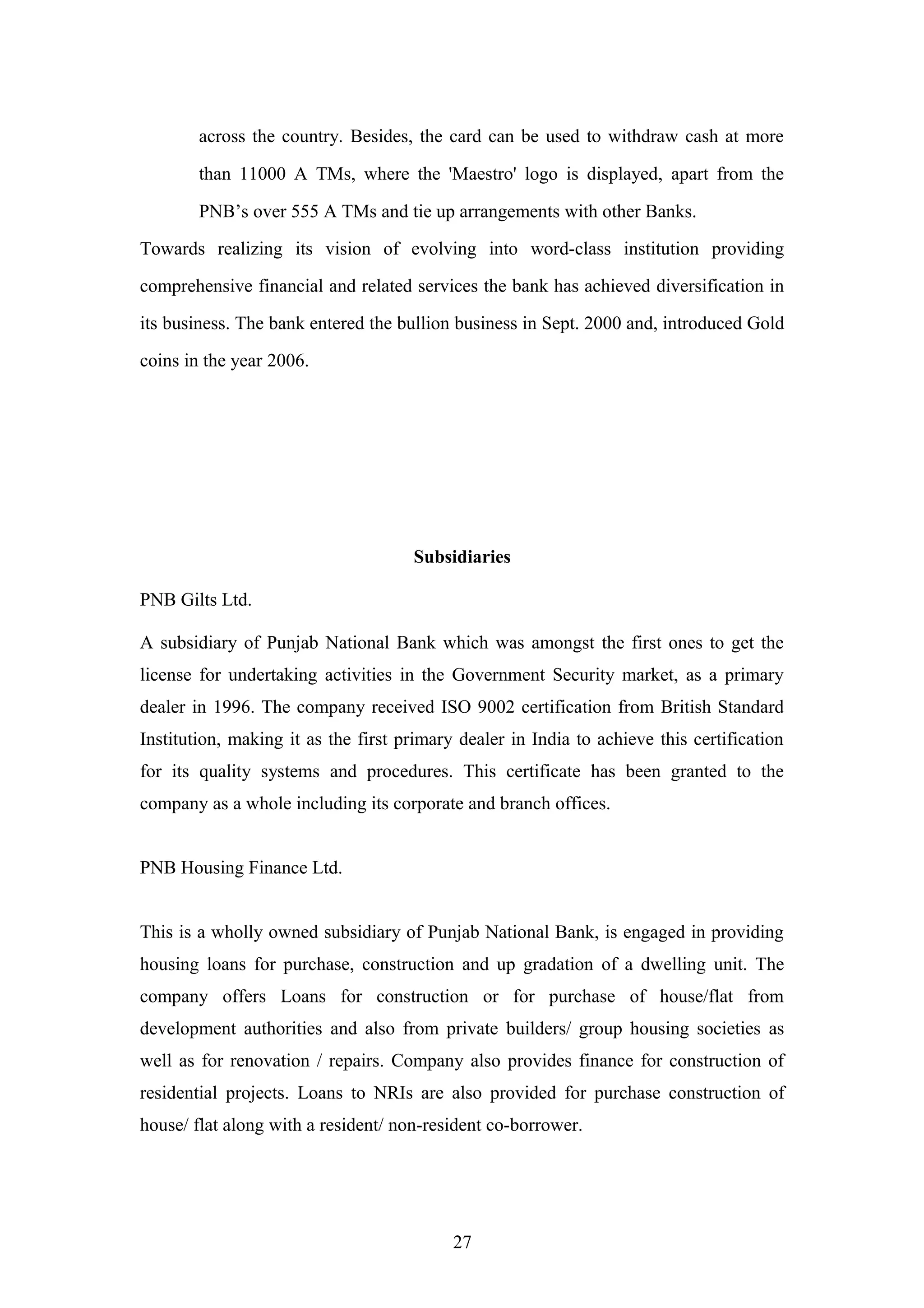 across the country. Besides, the card can be used to withdraw cash at more
than 11000 A TMs, where the 'Maestro' logo is displayed, apart from the
PNB’s over 555 A TMs and tie up arrangements with other Banks.
Towards realizing its vision of evolving into word-class institution providing
comprehensive financial and related services the bank has achieved diversification in
its business. The bank entered the bullion business in Sept. 2000 and, introduced Gold
coins in the year 2006.

Subsidiaries
PNB Gilts Ltd.
A subsidiary of Punjab National Bank which was amongst the first ones to get the
license for undertaking activities in the Government Security market, as a primary
dealer in 1996. The company received ISO 9002 certification from British Standard
Institution, making it as the first primary dealer in India to achieve this certification
for its quality systems and procedures. This certificate has been granted to the
company as a whole including its corporate and branch offices.
PNB Housing Finance Ltd.
This is a wholly owned subsidiary of Punjab National Bank, is engaged in providing
housing loans for purchase, construction and up gradation of a dwelling unit. The
company offers Loans for construction or for purchase of house/flat from
development authorities and also from private builders/ group housing societies as
well as for renovation / repairs. Company also provides finance for construction of
residential projects. Loans to NRIs are also provided for purchase construction of
house/ flat along with a resident/ non-resident co-borrower.

27

 