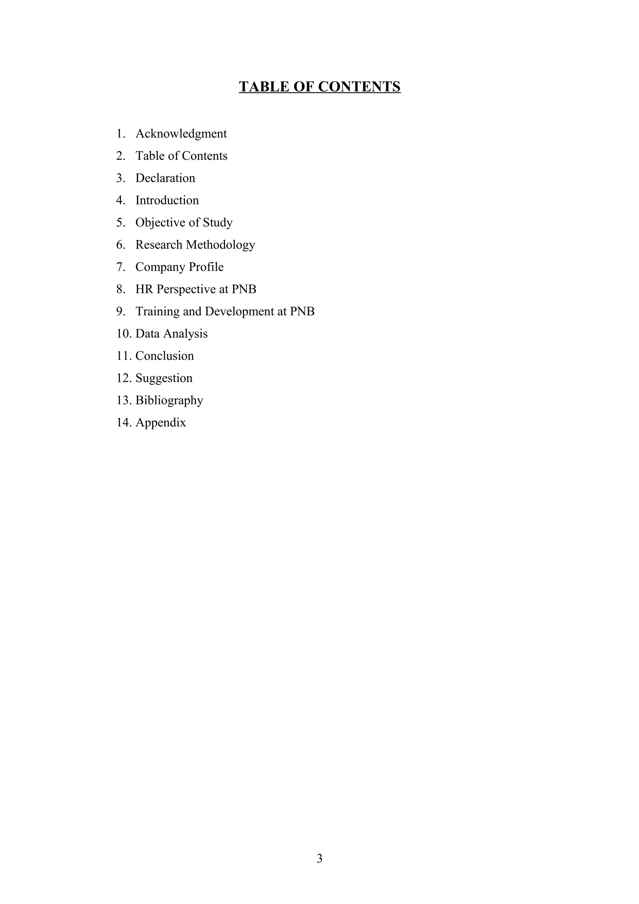 TABLE OF CONTENTS
1. Acknowledgment
2. Table of Contents
3. Declaration
4. Introduction
5. Objective of Study
6. Research Methodology
7. Company Profile
8. HR Perspective at PNB
9. Training and Development at PNB
10. Data Analysis
11. Conclusion
12. Suggestion
13. Bibliography
14. Appendix

3

 