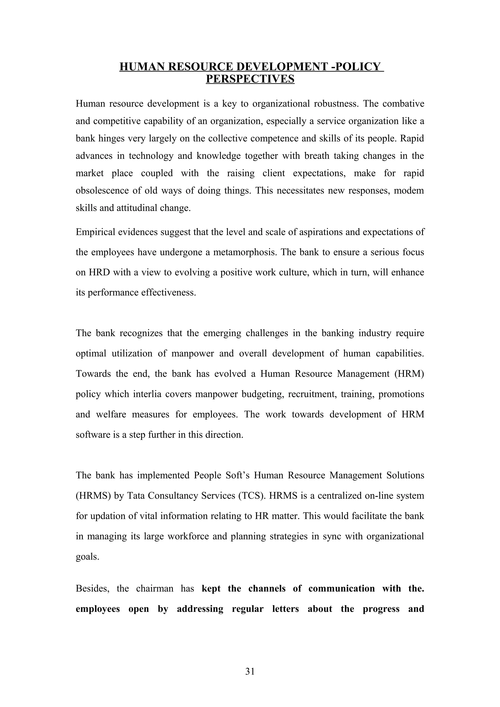 HUMAN RESOURCE DEVELOPMENT -POLICY
PERSPECTIVES
Human resource development is a key to organizational robustness. The combative
and competitive capability of an organization, especially a service organization like a
bank hinges very largely on the collective competence and skills of its people. Rapid
advances in technology and knowledge together with breath taking changes in the
market place coupled with the raising client expectations, make for rapid
obsolescence of old ways of doing things. This necessitates new responses, modem
skills and attitudinal change.
Empirical evidences suggest that the level and scale of aspirations and expectations of
the employees have undergone a metamorphosis. The bank to ensure a serious focus
on HRD with a view to evolving a positive work culture, which in turn, will enhance
its performance effectiveness.

The bank recognizes that the emerging challenges in the banking industry require
optimal utilization of manpower and overall development of human capabilities.
Towards the end, the bank has evolved a Human Resource Management (HRM)
policy which interlia covers manpower budgeting, recruitment, training, promotions
and welfare measures for employees. The work towards development of HRM
software is a step further in this direction.

The bank has implemented People Soft’s Human Resource Management Solutions
(HRMS) by Tata Consultancy Services (TCS). HRMS is a centralized on-line system
for updation of vital information relating to HR matter. This would facilitate the bank
in managing its large workforce and planning strategies in sync with organizational
goals.
Besides, the chairman has kept the channels of communication with the.
employees open by addressing regular letters about the progress and

31

 