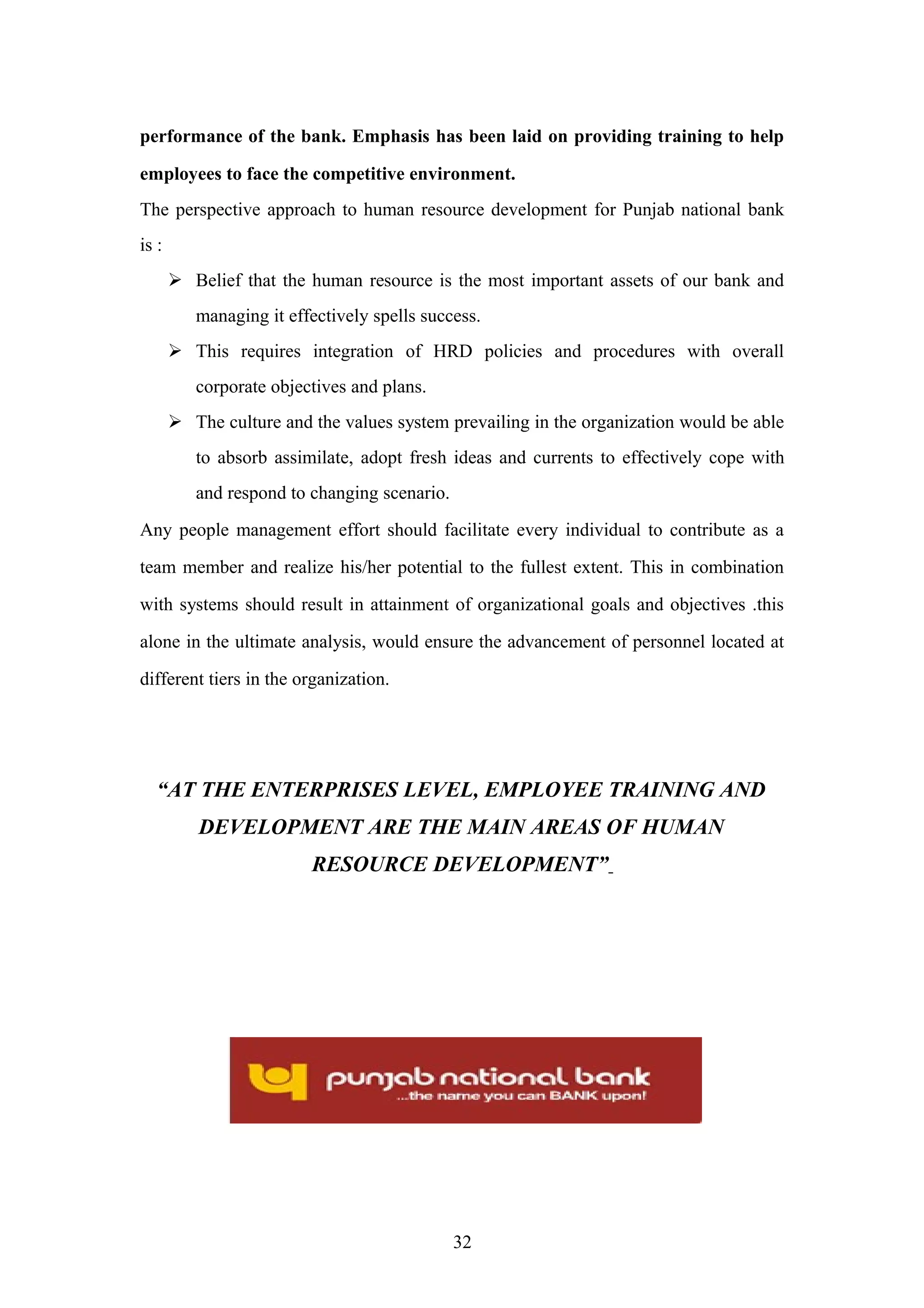 performance of the bank. Emphasis has been laid on providing training to help
employees to face the competitive environment.
The perspective approach to human resource development for Punjab national bank
is :
 Belief that the human resource is the most important assets of our bank and
managing it effectively spells success.
 This requires integration of HRD policies and procedures with overall
corporate objectives and plans.
 The culture and the values system prevailing in the organization would be able
to absorb assimilate, adopt fresh ideas and currents to effectively cope with
and respond to changing scenario.
Any people management effort should facilitate every individual to contribute as a
team member and realize his/her potential to the fullest extent. This in combination
with systems should result in attainment of organizational goals and objectives .this
alone in the ultimate analysis, would ensure the advancement of personnel located at
different tiers in the organization.

“AT THE ENTERPRISES LEVEL, EMPLOYEE TRAINING AND
DEVELOPMENT ARE THE MAIN AREAS OF HUMAN
RESOURCE DEVELOPMENT”

32

 
