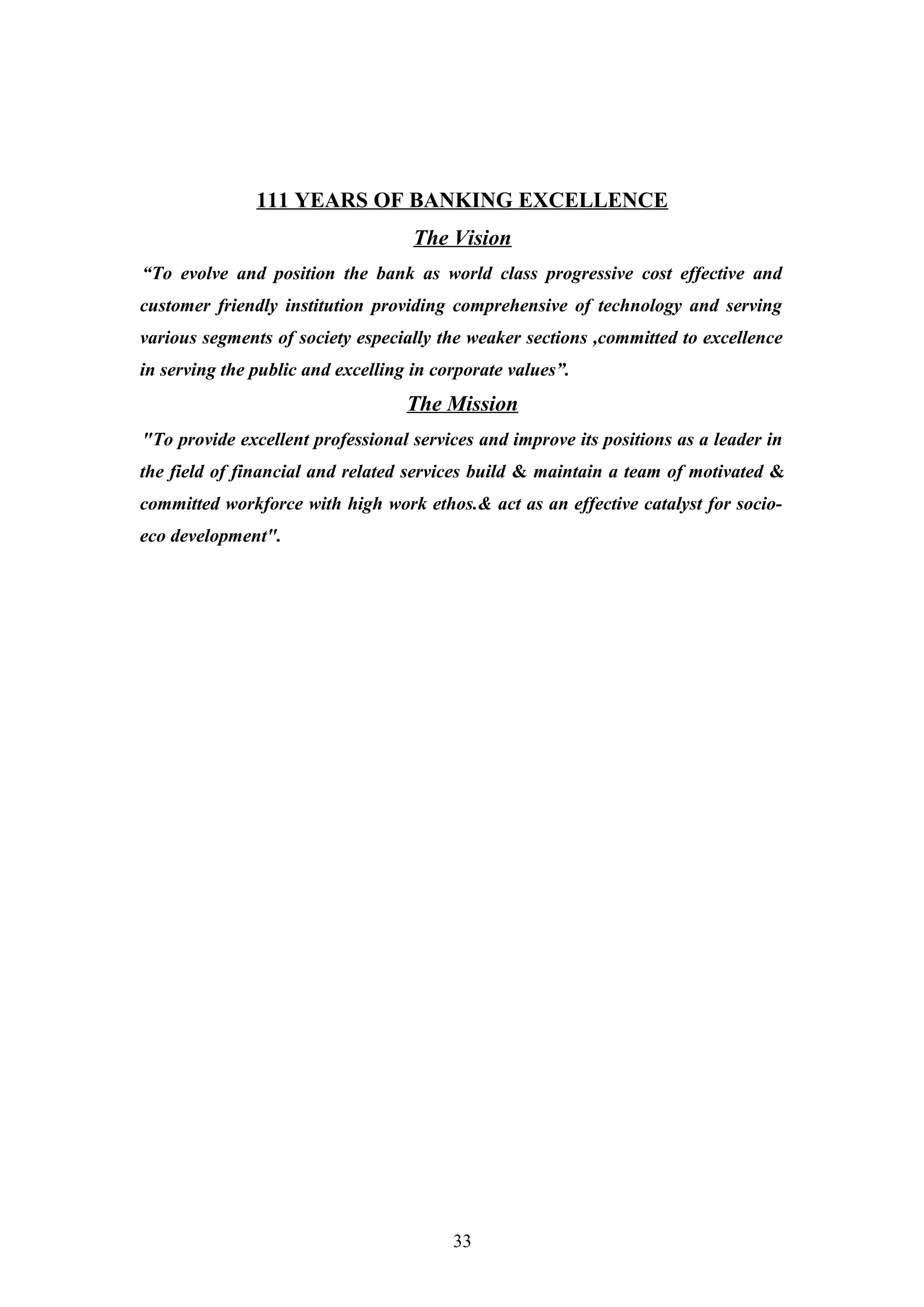 111 YEARS OF BANKING EXCELLENCE
The Vision
“To evolve and position the bank as world class progressive cost effective and
customer friendly institution providing comprehensive of technology and serving
various segments of society especially the weaker sections ,committed to excellence
in serving the public and excelling in corporate values”.

The Mission
"To provide excellent professional services and improve its positions as a leader in
the field of financial and related services build & maintain a team of motivated &
committed workforce with high work ethos.& act as an effective catalyst for socioeco development".

33

 