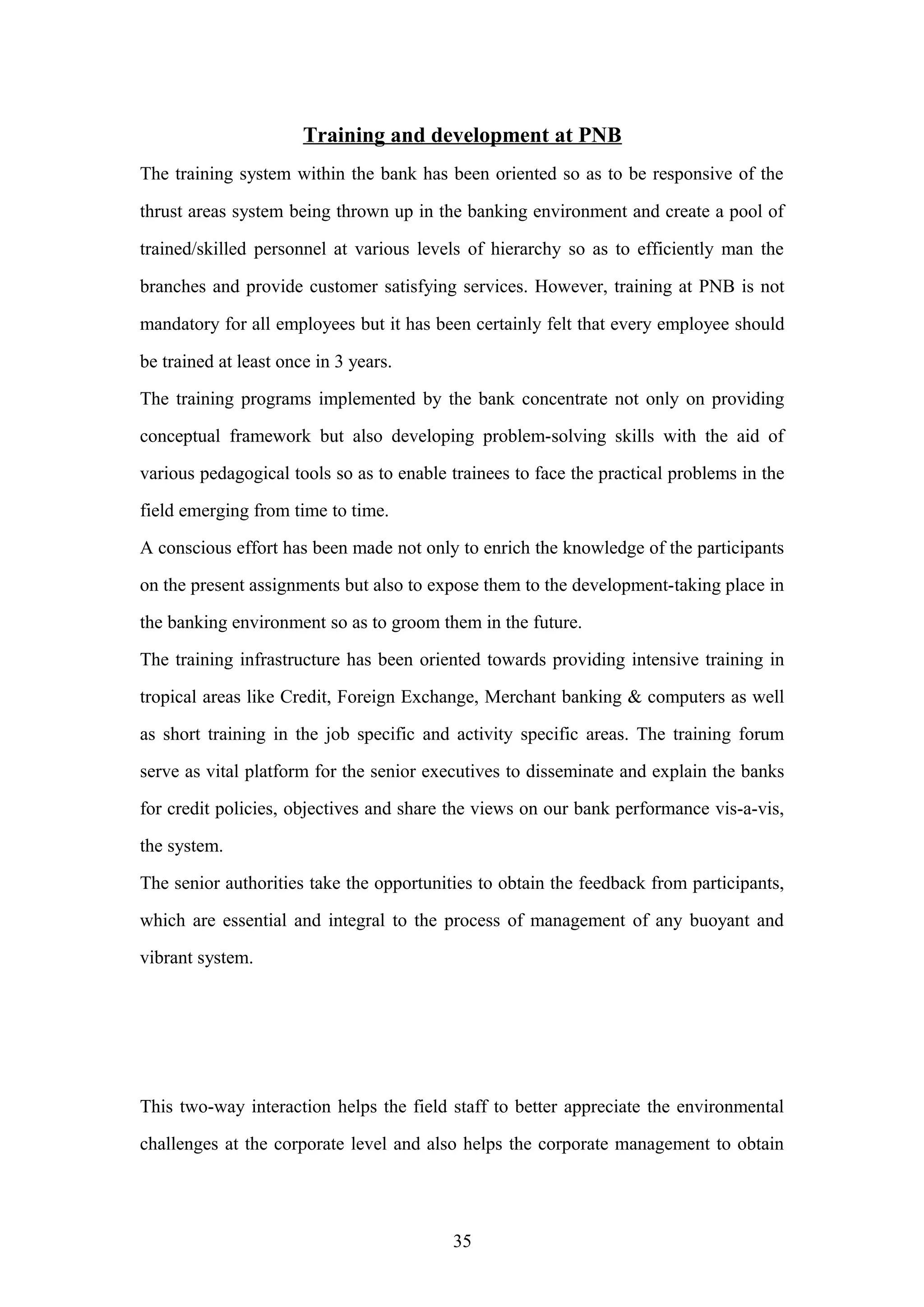 Training and development at PNB
The training system within the bank has been oriented so as to be responsive of the
thrust areas system being thrown up in the banking environment and create a pool of
trained/skilled personnel at various levels of hierarchy so as to efficiently man the
branches and provide customer satisfying services. However, training at PNB is not
mandatory for all employees but it has been certainly felt that every employee should
be trained at least once in 3 years.
The training programs implemented by the bank concentrate not only on providing
conceptual framework but also developing problem-solving skills with the aid of
various pedagogical tools so as to enable trainees to face the practical problems in the
field emerging from time to time.
A conscious effort has been made not only to enrich the knowledge of the participants
on the present assignments but also to expose them to the development-taking place in
the banking environment so as to groom them in the future.
The training infrastructure has been oriented towards providing intensive training in
tropical areas like Credit, Foreign Exchange, Merchant banking & computers as well
as short training in the job specific and activity specific areas. The training forum
serve as vital platform for the senior executives to disseminate and explain the banks
for credit policies, objectives and share the views on our bank performance vis-a-vis,
the system.
The senior authorities take the opportunities to obtain the feedback from participants,
which are essential and integral to the process of management of any buoyant and
vibrant system.

This two-way interaction helps the field staff to better appreciate the environmental
challenges at the corporate level and also helps the corporate management to obtain

35

 