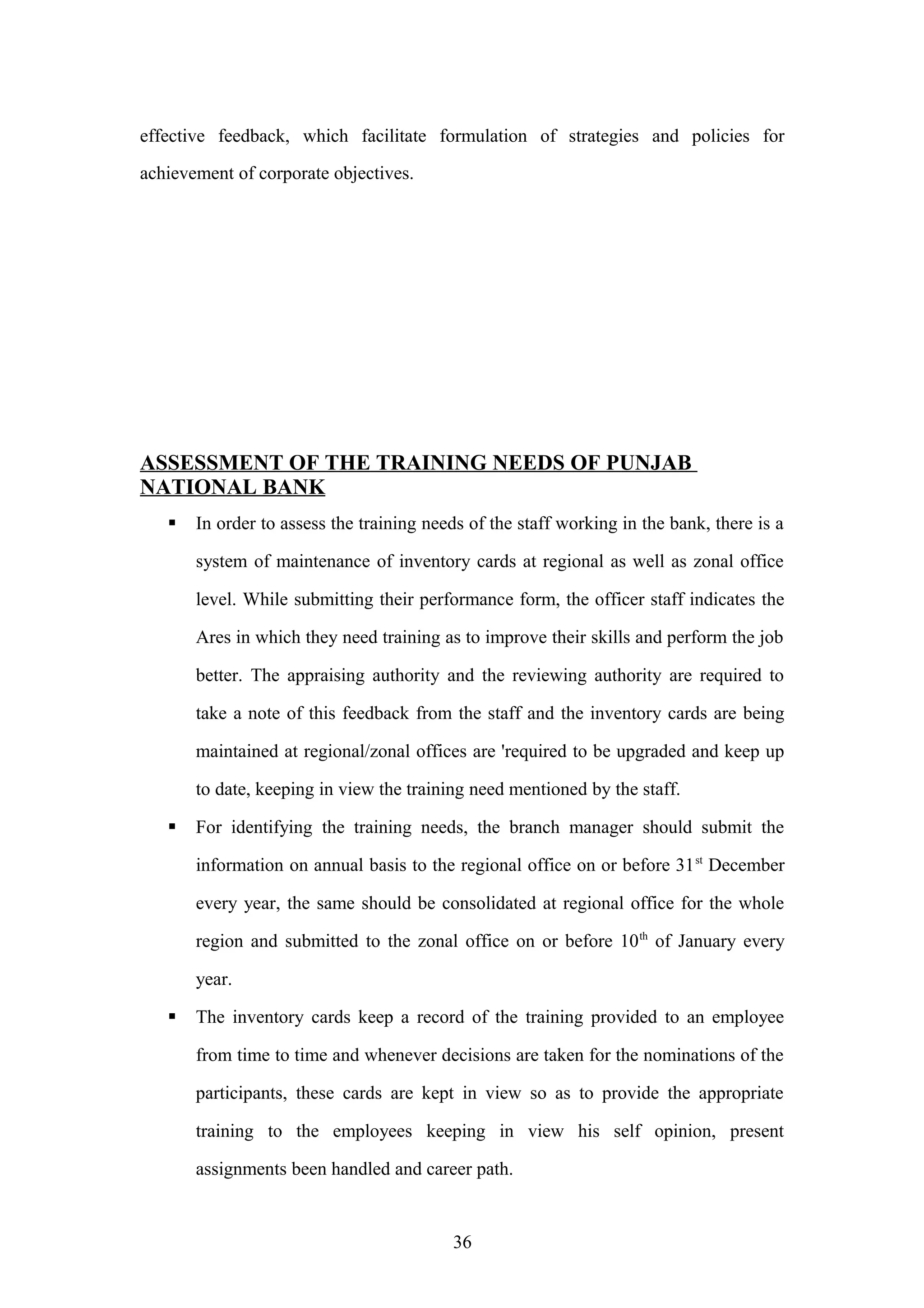 effective feedback, which facilitate formulation of strategies and policies for
achievement of corporate objectives.

ASSESSMENT OF THE TRAINING NEEDS OF PUNJAB
NATIONAL BANK


In order to assess the training needs of the staff working in the bank, there is a
system of maintenance of inventory cards at regional as well as zonal office
level. While submitting their performance form, the officer staff indicates the
Ares in which they need training as to improve their skills and perform the job
better. The appraising authority and the reviewing authority are required to
take a note of this feedback from the staff and the inventory cards are being
maintained at regional/zonal offices are 'required to be upgraded and keep up
to date, keeping in view the training need mentioned by the staff.



For identifying the training needs, the branch manager should submit the
information on annual basis to the regional office on or before 31 st December
every year, the same should be consolidated at regional office for the whole
region and submitted to the zonal office on or before 10 th of January every
year.



The inventory cards keep a record of the training provided to an employee
from time to time and whenever decisions are taken for the nominations of the
participants, these cards are kept in view so as to provide the appropriate
training to the employees keeping in view his self opinion, present
assignments been handled and career path.

36

 