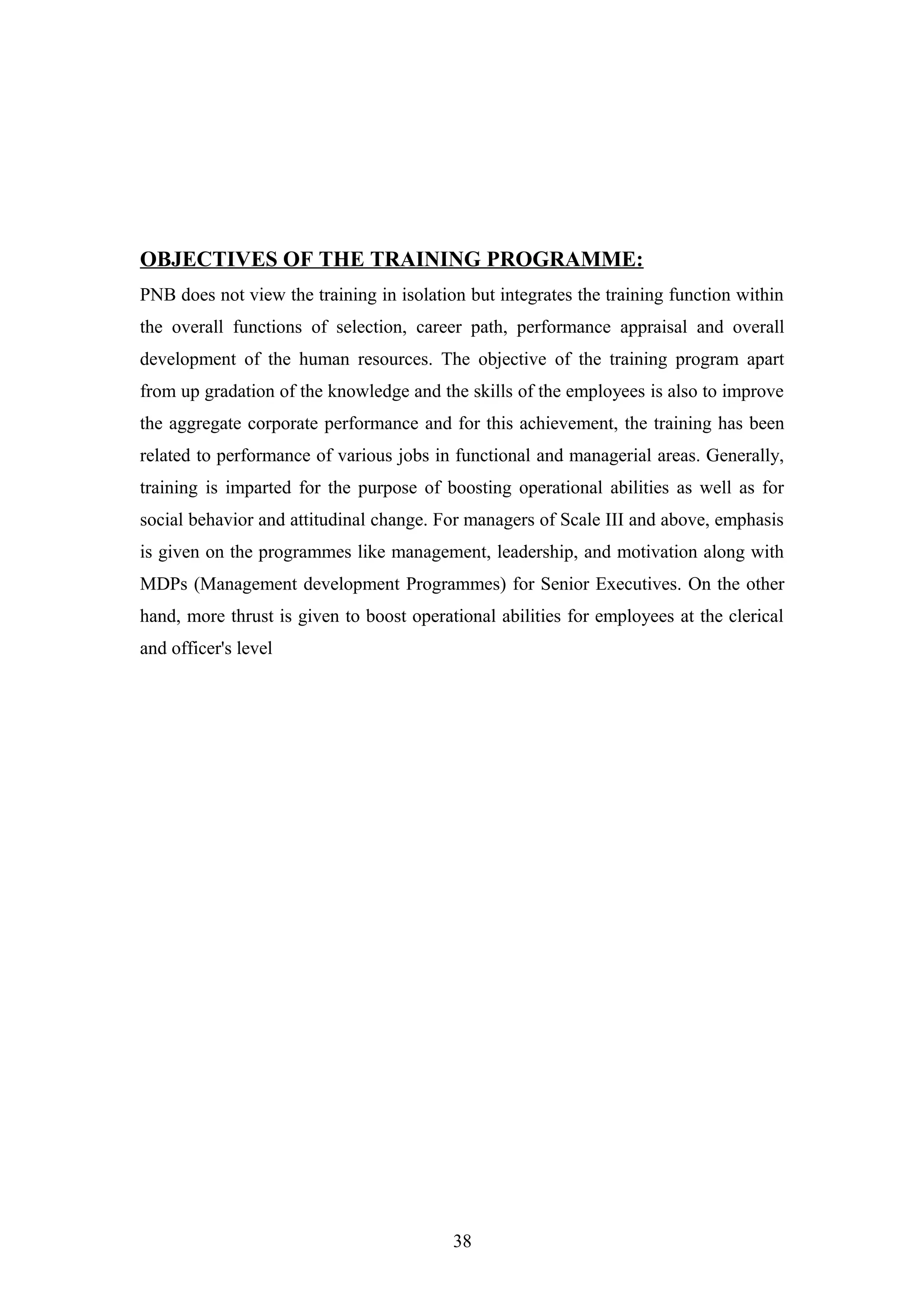 OBJECTIVES OF THE TRAINING PROGRAMME:
PNB does not view the training in isolation but integrates the training function within
the overall functions of selection, career path, performance appraisal and overall
development of the human resources. The objective of the training program apart
from up gradation of the knowledge and the skills of the employees is also to improve
the aggregate corporate performance and for this achievement, the training has been
related to performance of various jobs in functional and managerial areas. Generally,
training is imparted for the purpose of boosting operational abilities as well as for
social behavior and attitudinal change. For managers of Scale III and above, emphasis
is given on the programmes like management, leadership, and motivation along with
MDPs (Management development Programmes) for Senior Executives. On the other
hand, more thrust is given to boost operational abilities for employees at the clerical
and officer's level

38

 