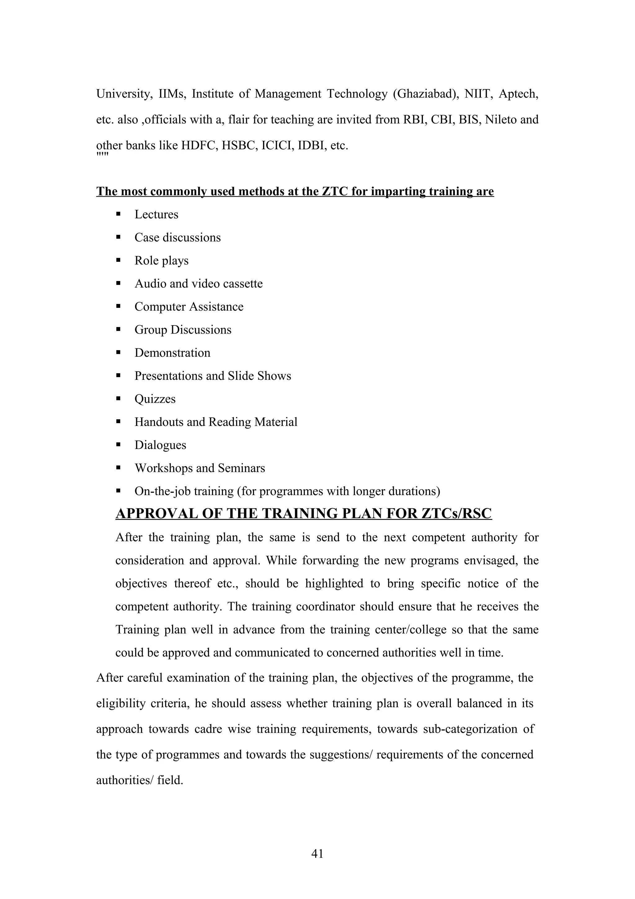 University, IIMs, Institute of Management Technology (Ghaziabad), NIIT, Aptech,
etc. also ,officials with a, flair for teaching are invited from RBI, CBI, BIS, Nileto and
other banks like HDFC, HSBC, ICICI, IDBI, etc.
"'"
The most commonly used methods at the ZTC for imparting training are


Lectures



Case discussions



Role plays



Audio and video cassette



Computer Assistance



Group Discussions



Demonstration



Presentations and Slide Shows



Quizzes



Handouts and Reading Material



Dialogues



Workshops and Seminars



On-the-job training (for programmes with longer durations)

APPROVAL OF THE TRAINING PLAN FOR ZTCs/RSC
After the training plan, the same is send to the next competent authority for
consideration and approval. While forwarding the new programs envisaged, the
objectives thereof etc., should be highlighted to bring specific notice of the
competent authority. The training coordinator should ensure that he receives the
Training plan well in advance from the training center/college so that the same
could be approved and communicated to concerned authorities well in time.
After careful examination of the training plan, the objectives of the programme, the
eligibility criteria, he should assess whether training plan is overall balanced in its
approach towards cadre wise training requirements, towards sub-categorization of
the type of programmes and towards the suggestions/ requirements of the concerned
authorities/ field.

41

 