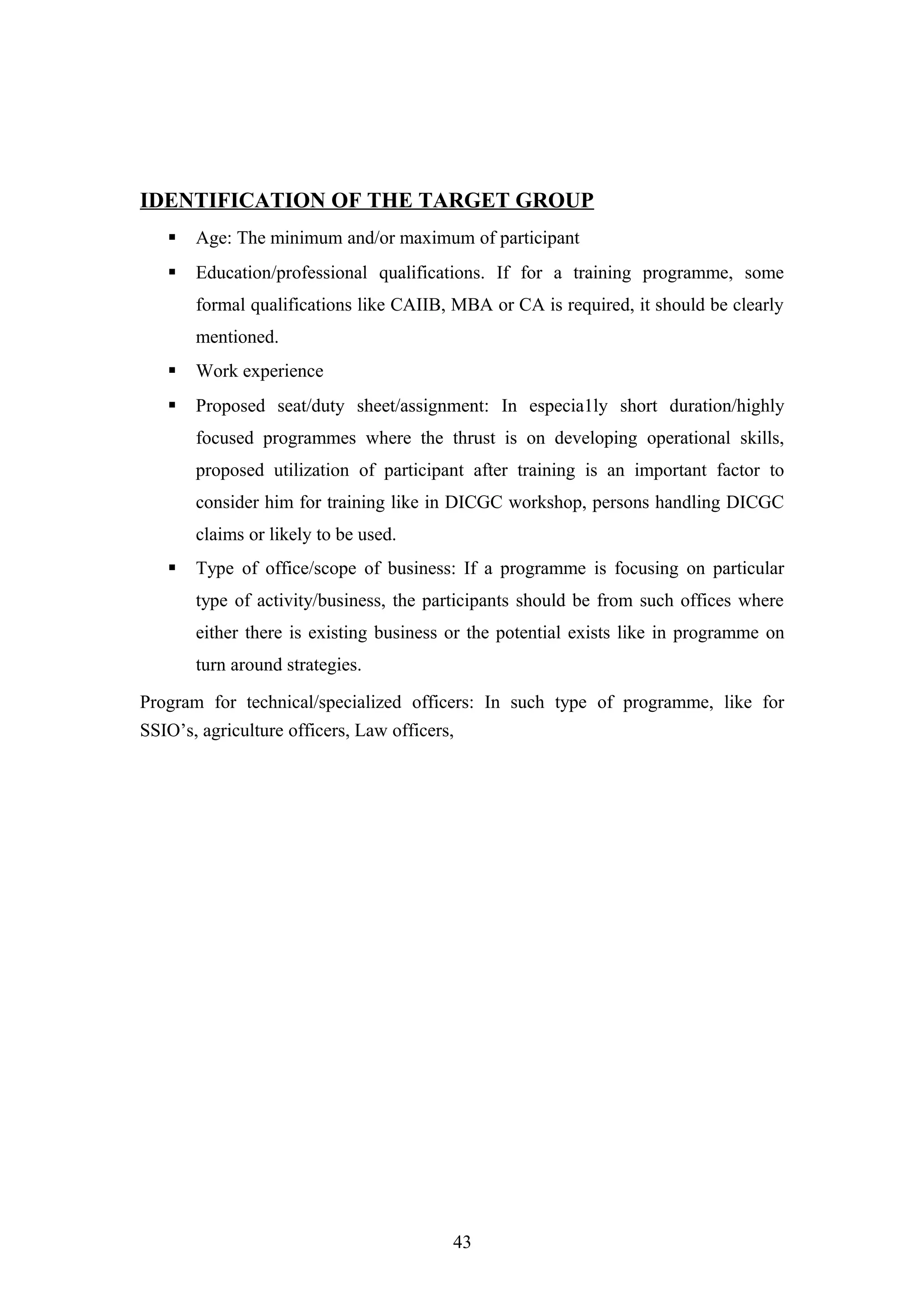 IDENTIFICATION OF THE TARGET GROUP


Age: The minimum and/or maximum of participant



Education/professional qualifications. If for a training programme, some
formal qualifications like CAIIB, MBA or CA is required, it should be clearly
mentioned.



Work experience



Proposed seat/duty sheet/assignment: In especia1ly short duration/highly
focused programmes where the thrust is on developing operational skills,
proposed utilization of participant after training is an important factor to
consider him for training like in DICGC workshop, persons handling DICGC
claims or likely to be used.



Type of office/scope of business: If a programme is focusing on particular
type of activity/business, the participants should be from such offices where
either there is existing business or the potential exists like in programme on
turn around strategies.

Program for technical/specialized officers: In such type of programme, like for
SSIO’s, agriculture officers, Law officers,

43

 