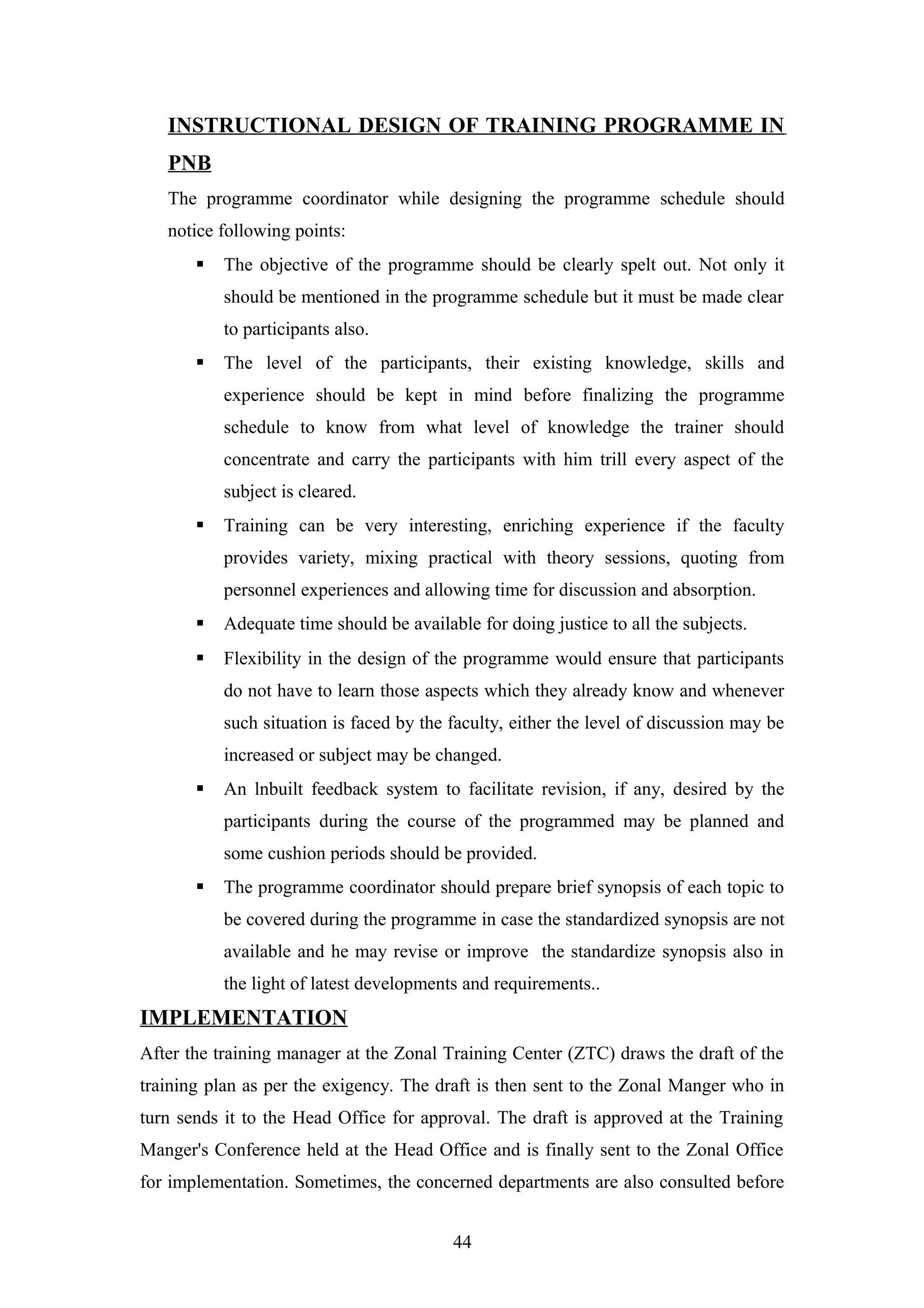 INSTRUCTIONAL DESIGN OF TRAINING PROGRAMME IN
PNB
The programme coordinator while designing the programme schedule should
notice following points:


The objective of the programme should be clearly spelt out. Not only it
should be mentioned in the programme schedule but it must be made clear
to participants also.



The level of the participants, their existing knowledge, skills and
experience should be kept in mind before finalizing the programme
schedule to know from what level of knowledge the trainer should
concentrate and carry the participants with him trill every aspect of the
subject is cleared.



Training can be very interesting, enriching experience if the faculty
provides variety, mixing practical with theory sessions, quoting from
personnel experiences and allowing time for discussion and absorption.



Adequate time should be available for doing justice to all the subjects.



Flexibility in the design of the programme would ensure that participants
do not have to learn those aspects which they already know and whenever
such situation is faced by the faculty, either the level of discussion may be
increased or subject may be changed.



An lnbuilt feedback system to facilitate revision, if any, desired by the
participants during the course of the programmed may be planned and
some cushion periods should be provided.



The programme coordinator should prepare brief synopsis of each topic to
be covered during the programme in case the standardized synopsis are not
available and he may revise or improve the standardize synopsis also in
the light of latest developments and requirements..

IMPLEMENTATION
After the training manager at the Zonal Training Center (ZTC) draws the draft of the
training plan as per the exigency. The draft is then sent to the Zonal Manger who in
turn sends it to the Head Office for approval. The draft is approved at the Training
Manger's Conference held at the Head Office and is finally sent to the Zonal Office
for implementation. Sometimes, the concerned departments are also consulted before
44

 