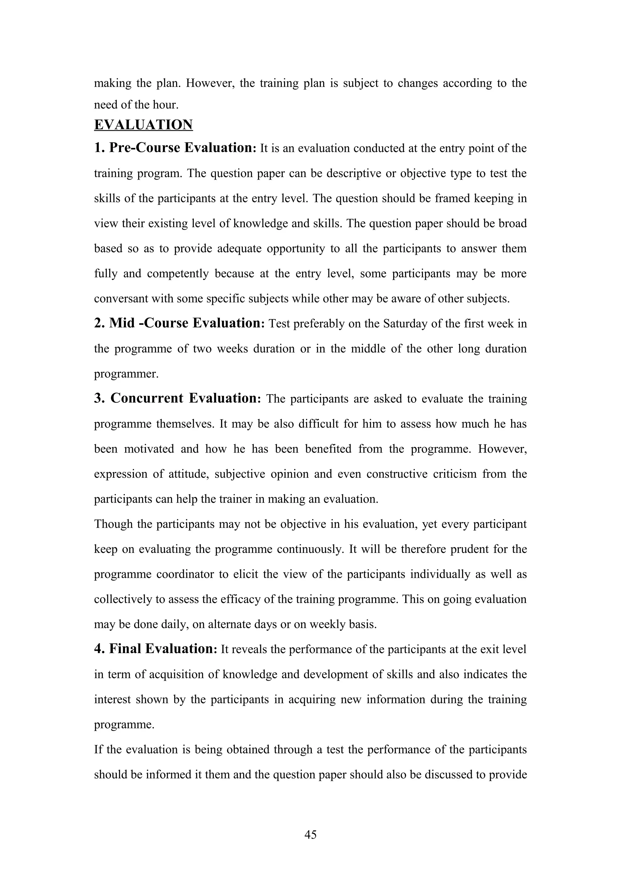 making the plan. However, the training plan is subject to changes according to the
need of the hour.

EVALUATION
1. Pre-Course Evaluation: It is an evaluation conducted at the entry point of the
training program. The question paper can be descriptive or objective type to test the
skills of the participants at the entry level. The question should be framed keeping in
view their existing level of knowledge and skills. The question paper should be broad
based so as to provide adequate opportunity to all the participants to answer them
fully and competently because at the entry level, some participants may be more
conversant with some specific subjects while other may be aware of other subjects.

2. Mid -Course Evaluation: Test preferably on the Saturday of the first week in
the programme of two weeks duration or in the middle of the other long duration
programmer.

3. Concurrent Evaluation: The participants are asked to evaluate the training
programme themselves. It may be also difficult for him to assess how much he has
been motivated and how he has been benefited from the programme. However,
expression of attitude, subjective opinion and even constructive criticism from the
participants can help the trainer in making an evaluation.
Though the participants may not be objective in his evaluation, yet every participant
keep on evaluating the programme continuously. It will be therefore prudent for the
programme coordinator to elicit the view of the participants individually as well as
collectively to assess the efficacy of the training programme. This on going evaluation
may be done daily, on alternate days or on weekly basis.

4. Final Evaluation: It reveals the performance of the participants at the exit level
in term of acquisition of knowledge and development of skills and also indicates the
interest shown by the participants in acquiring new information during the training
programme.
If the evaluation is being obtained through a test the performance of the participants
should be informed it them and the question paper should also be discussed to provide

45

 