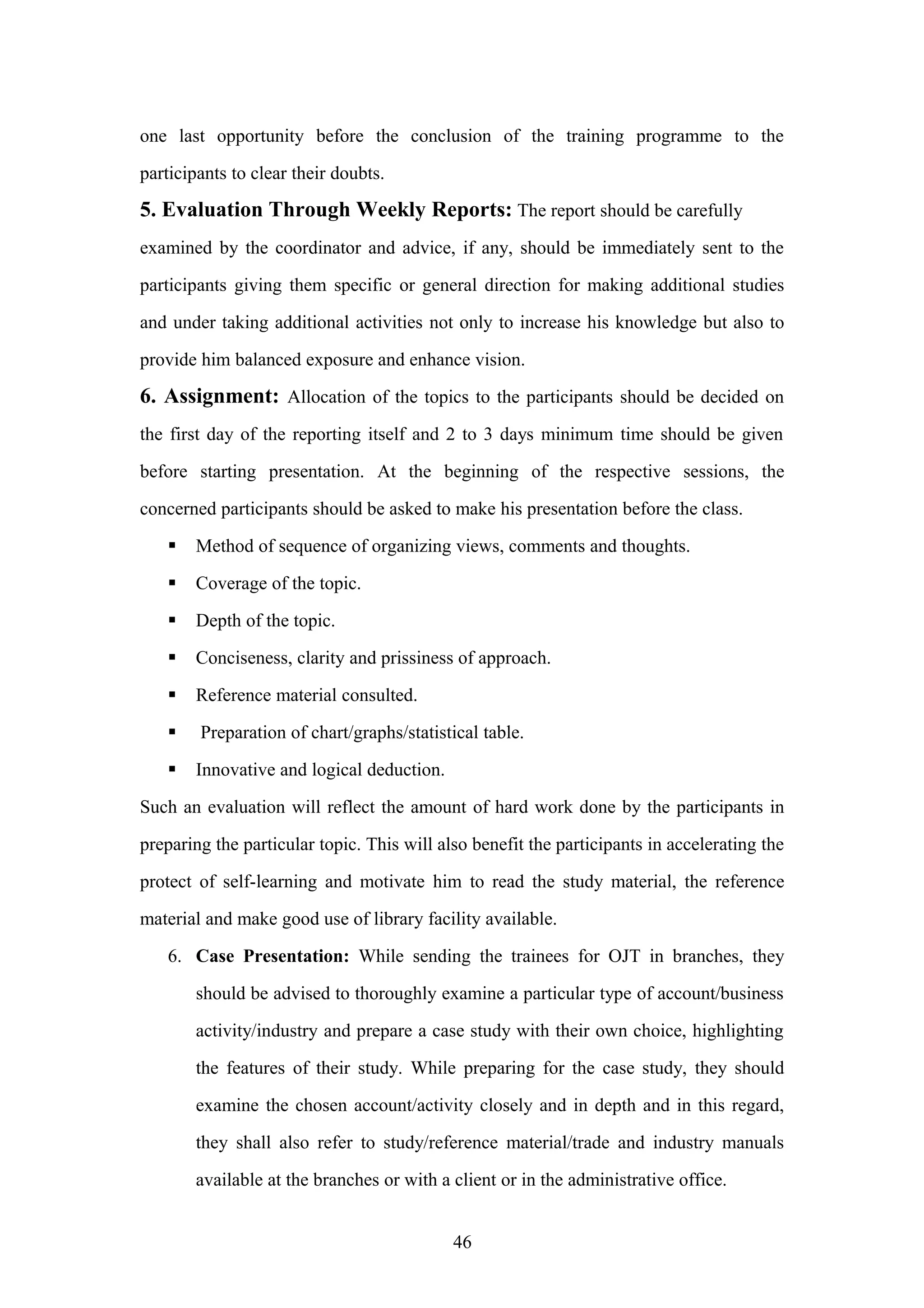 one last opportunity before the conclusion of the training programme to the
participants to clear their doubts.

5. Evaluation Through Weekly Reports: The report should be carefully
examined by the coordinator and advice, if any, should be immediately sent to the
participants giving them specific or general direction for making additional studies
and under taking additional activities not only to increase his knowledge but also to
provide him balanced exposure and enhance vision.

6. Assignment: Allocation of the topics to the participants should be decided on
the first day of the reporting itself and 2 to 3 days minimum time should be given
before starting presentation. At the beginning of the respective sessions, the
concerned participants should be asked to make his presentation before the class.


Method of sequence of organizing views, comments and thoughts.



Coverage of the topic.



Depth of the topic.



Conciseness, clarity and prissiness of approach.



Reference material consulted.



Preparation of chart/graphs/statistical table.



Innovative and logical deduction.

Such an evaluation will reflect the amount of hard work done by the participants in
preparing the particular topic. This will also benefit the participants in accelerating the
protect of self-learning and motivate him to read the study material, the reference
material and make good use of library facility available.
6. Case Presentation: While sending the trainees for OJT in branches, they
should be advised to thoroughly examine a particular type of account/business
activity/industry and prepare a case study with their own choice, highlighting
the features of their study. While preparing for the case study, they should
examine the chosen account/activity closely and in depth and in this regard,
they shall also refer to study/reference material/trade and industry manuals
available at the branches or with a client or in the administrative office.
46

 
