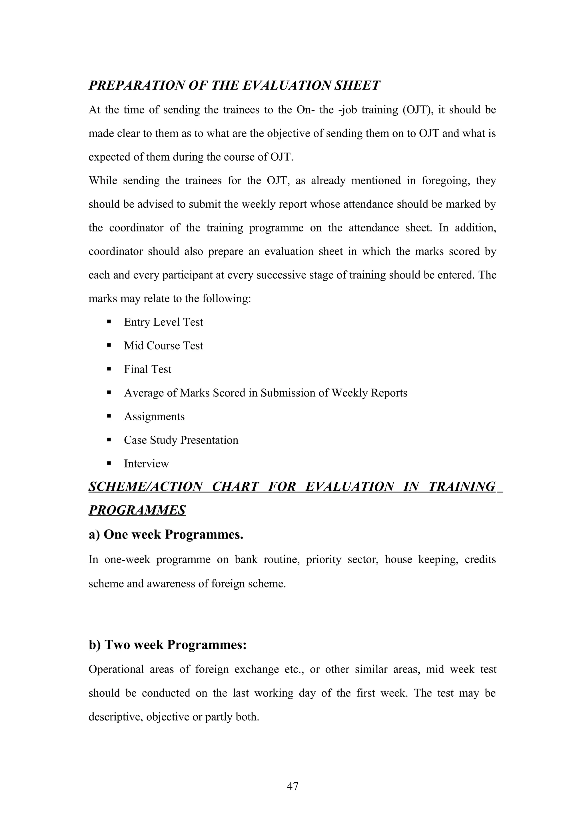 PREPARATION OF THE EVALUATION SHEET
At the time of sending the trainees to the On- the -job training (OJT), it should be
made clear to them as to what are the objective of sending them on to OJT and what is
expected of them during the course of OJT.
While sending the trainees for the OJT, as already mentioned in foregoing, they
should be advised to submit the weekly report whose attendance should be marked by
the coordinator of the training programme on the attendance sheet. In addition,
coordinator should also prepare an evaluation sheet in which the marks scored by
each and every participant at every successive stage of training should be entered. The
marks may relate to the following:


Entry Level Test



Mid Course Test



Final Test



Average of Marks Scored in Submission of Weekly Reports



Assignments



Case Study Presentation



Interview

SCHEME/ACTION CHART FOR EVALUATION IN TRAINING
PROGRAMMES
a) One week Programmes.
In one-week programme on bank routine, priority sector, house keeping, credits
scheme and awareness of foreign scheme.

b) Two week Programmes:
Operational areas of foreign exchange etc., or other similar areas, mid week test
should be conducted on the last working day of the first week. The test may be
descriptive, objective or partly both.

47

 