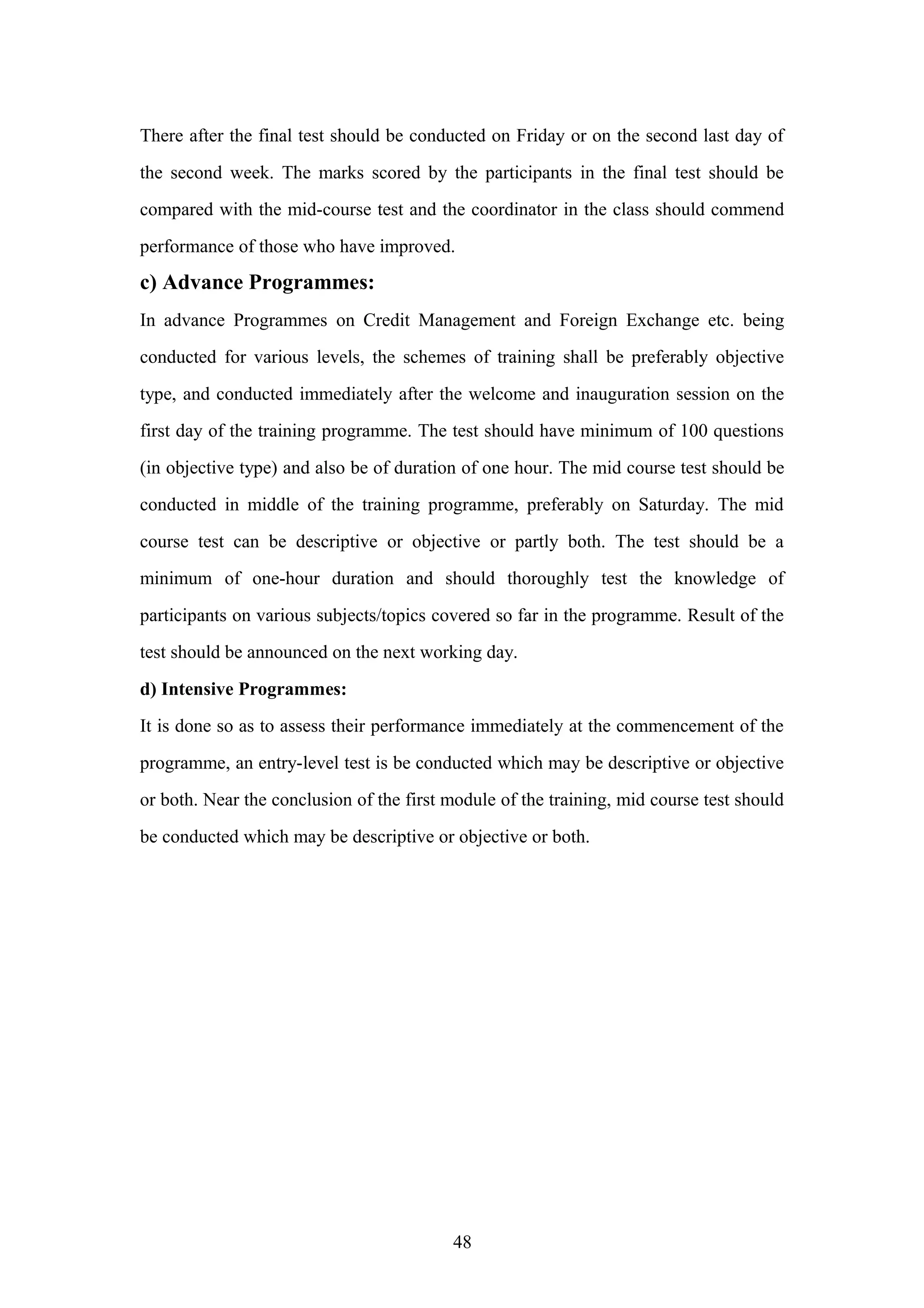 There after the final test should be conducted on Friday or on the second last day of
the second week. The marks scored by the participants in the final test should be
compared with the mid-course test and the coordinator in the class should commend
performance of those who have improved.

c) Advance Programmes:
In advance Programmes on Credit Management and Foreign Exchange etc. being
conducted for various levels, the schemes of training shall be preferably objective
type, and conducted immediately after the welcome and inauguration session on the
first day of the training programme. The test should have minimum of 100 questions
(in objective type) and also be of duration of one hour. The mid course test should be
conducted in middle of the training programme, preferably on Saturday. The mid
course test can be descriptive or objective or partly both. The test should be a
minimum of one-hour duration and should thoroughly test the knowledge of
participants on various subjects/topics covered so far in the programme. Result of the
test should be announced on the next working day.
d) Intensive Programmes:
It is done so as to assess their performance immediately at the commencement of the
programme, an entry-level test is be conducted which may be descriptive or objective
or both. Near the conclusion of the first module of the training, mid course test should
be conducted which may be descriptive or objective or both.

48

 