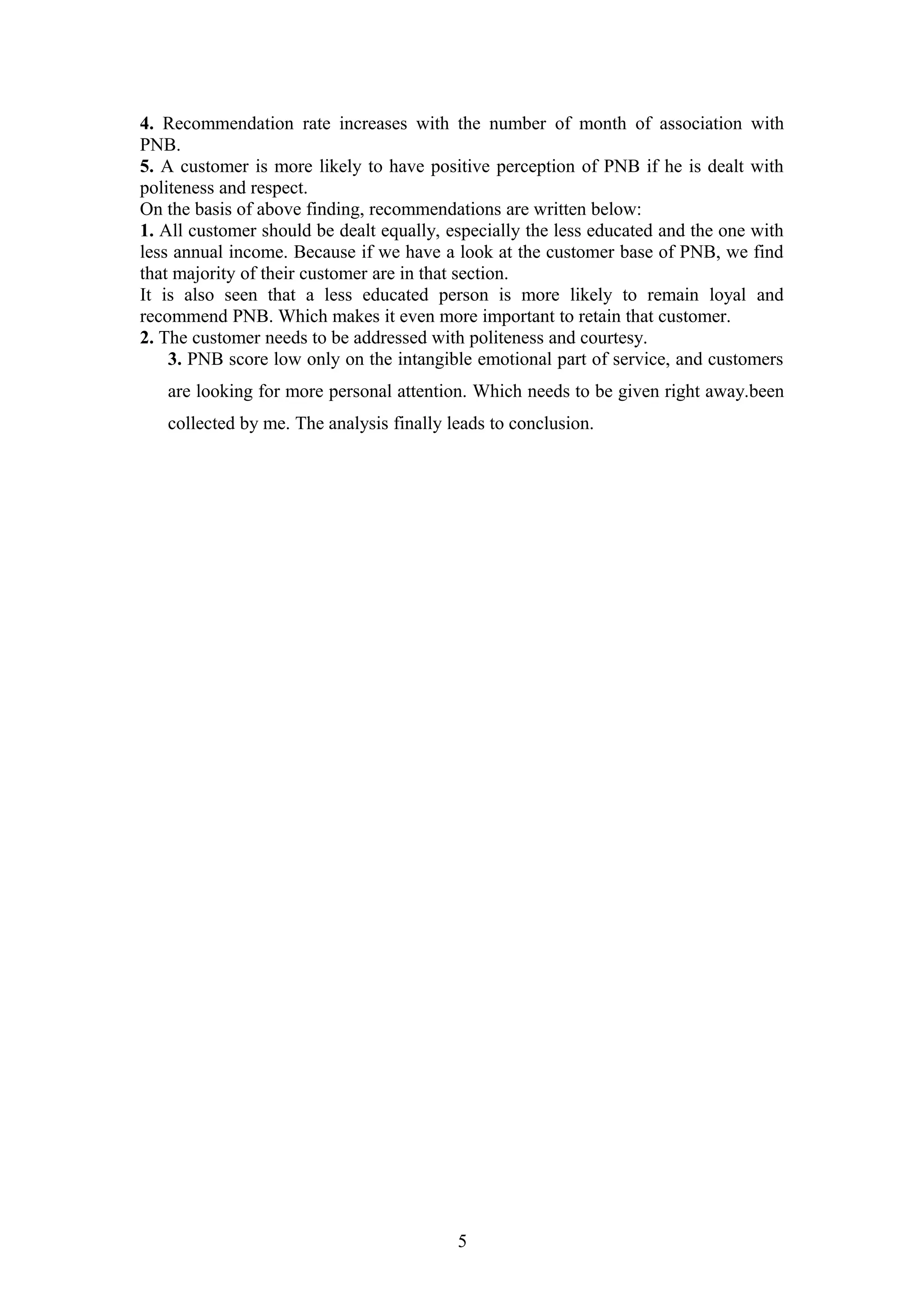 4. Recommendation rate increases with the number of month of association with
PNB.
5. A customer is more likely to have positive perception of PNB if he is dealt with
politeness and respect.
On the basis of above finding, recommendations are written below:
1. All customer should be dealt equally, especially the less educated and the one with
less annual income. Because if we have a look at the customer base of PNB, we find
that majority of their customer are in that section.
It is also seen that a less educated person is more likely to remain loyal and
recommend PNB. Which makes it even more important to retain that customer.
2. The customer needs to be addressed with politeness and courtesy.
3. PNB score low only on the intangible emotional part of service, and customers
are looking for more personal attention. Which needs to be given right away.been
collected by me. The analysis finally leads to conclusion.

5

 
