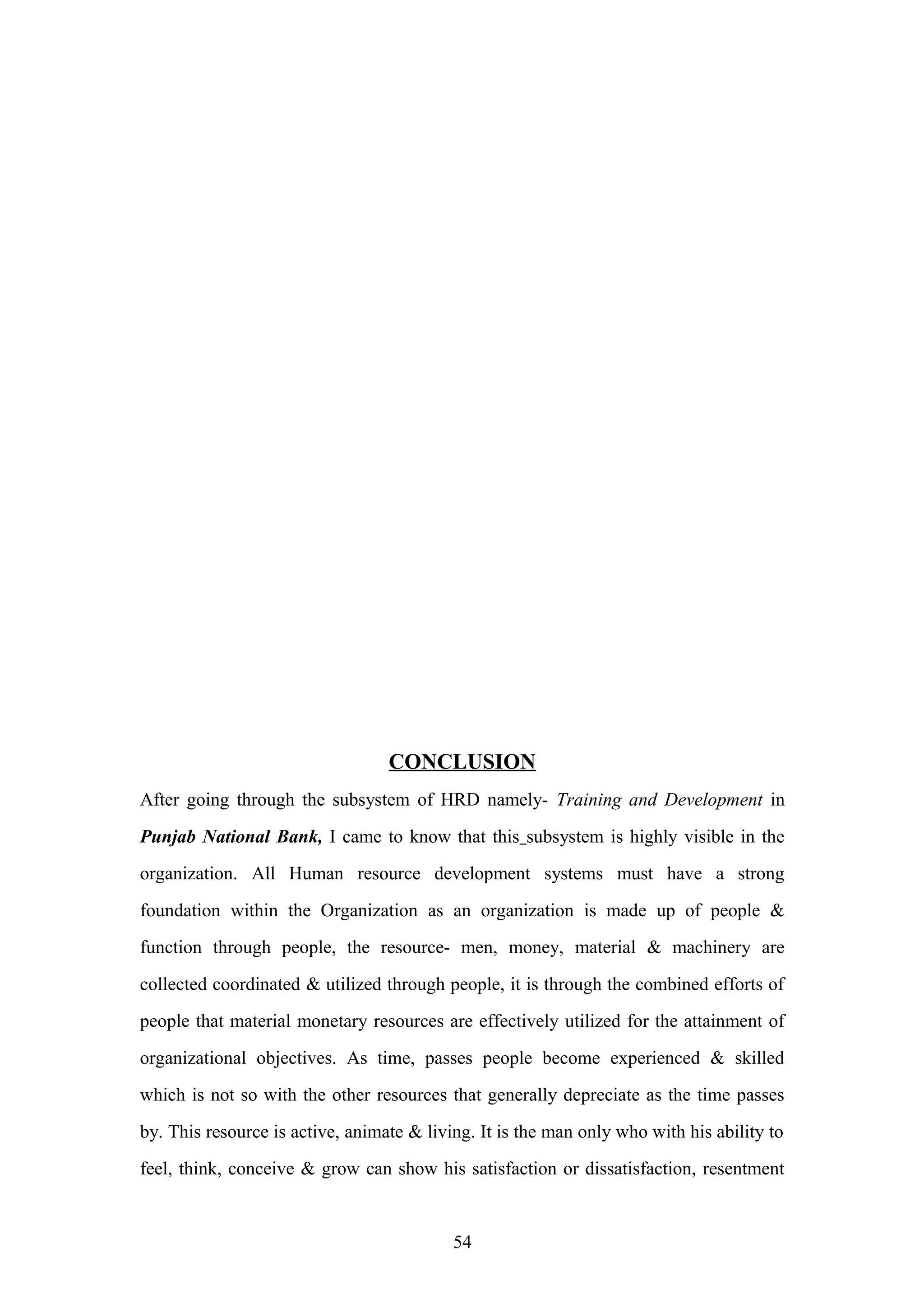 CONCLUSION
After going through the subsystem of HRD namely- Training and Development in
Punjab National Bank, I came to know that this subsystem is highly visible in the
organization. All Human resource development systems must have a strong
foundation within the Organization as an organization is made up of people &
function through people, the resource- men, money, material & machinery are
collected coordinated & utilized through people, it is through the combined efforts of
people that material monetary resources are effectively utilized for the attainment of
organizational objectives. As time, passes people become experienced & skilled
which is not so with the other resources that generally depreciate as the time passes
by. This resource is active, animate & living. It is the man only who with his ability to
feel, think, conceive & grow can show his satisfaction or dissatisfaction, resentment

54

 