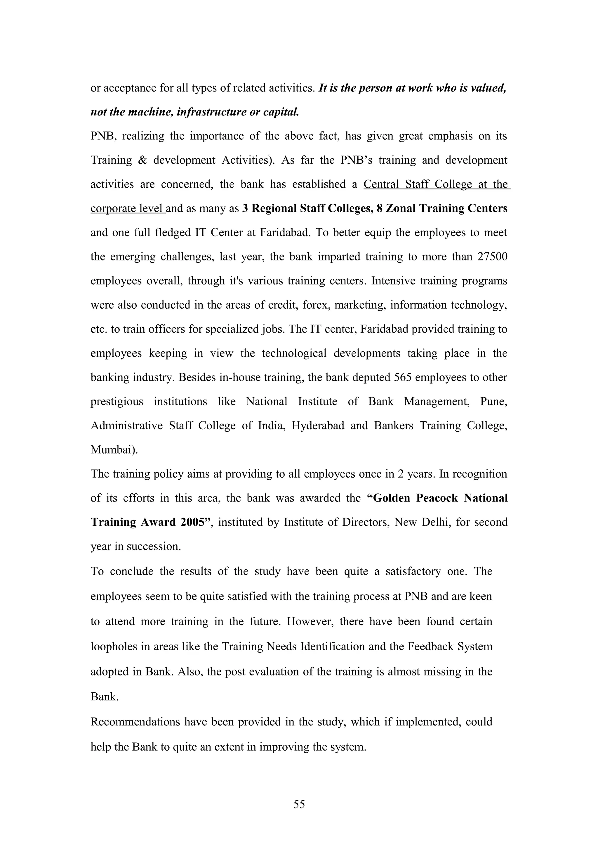 or acceptance for all types of related activities. It is the person at work who is valued,
not the machine, infrastructure or capital.
PNB, realizing the importance of the above fact, has given great emphasis on its
Training & development Activities). As far the PNB’s training and development
activities are concerned, the bank has established a Central Staff College at the
corporate level and as many as 3 Regional Staff Colleges, 8 Zonal Training Centers
and one full fledged IT Center at Faridabad. To better equip the employees to meet
the emerging challenges, last year, the bank imparted training to more than 27500
employees overall, through it's various training centers. Intensive training programs
were also conducted in the areas of credit, forex, marketing, information technology,
etc. to train officers for specialized jobs. The IT center, Faridabad provided training to
employees keeping in view the technological developments taking place in the
banking industry. Besides in-house training, the bank deputed 565 employees to other
prestigious institutions like National Institute of Bank Management, Pune,
Administrative Staff College of India, Hyderabad and Bankers Training College,
Mumbai).
The training policy aims at providing to all employees once in 2 years. In recognition
of its efforts in this area, the bank was awarded the “Golden Peacock National
Training Award 2005”, instituted by Institute of Directors, New Delhi, for second
year in succession.
To conclude the results of the study have been quite a satisfactory one. The
employees seem to be quite satisfied with the training process at PNB and are keen
to attend more training in the future. However, there have been found certain
loopholes in areas like the Training Needs Identification and the Feedback System
adopted in Bank. Also, the post evaluation of the training is almost missing in the
Bank.
Recommendations have been provided in the study, which if implemented, could
help the Bank to quite an extent in improving the system.

55

 