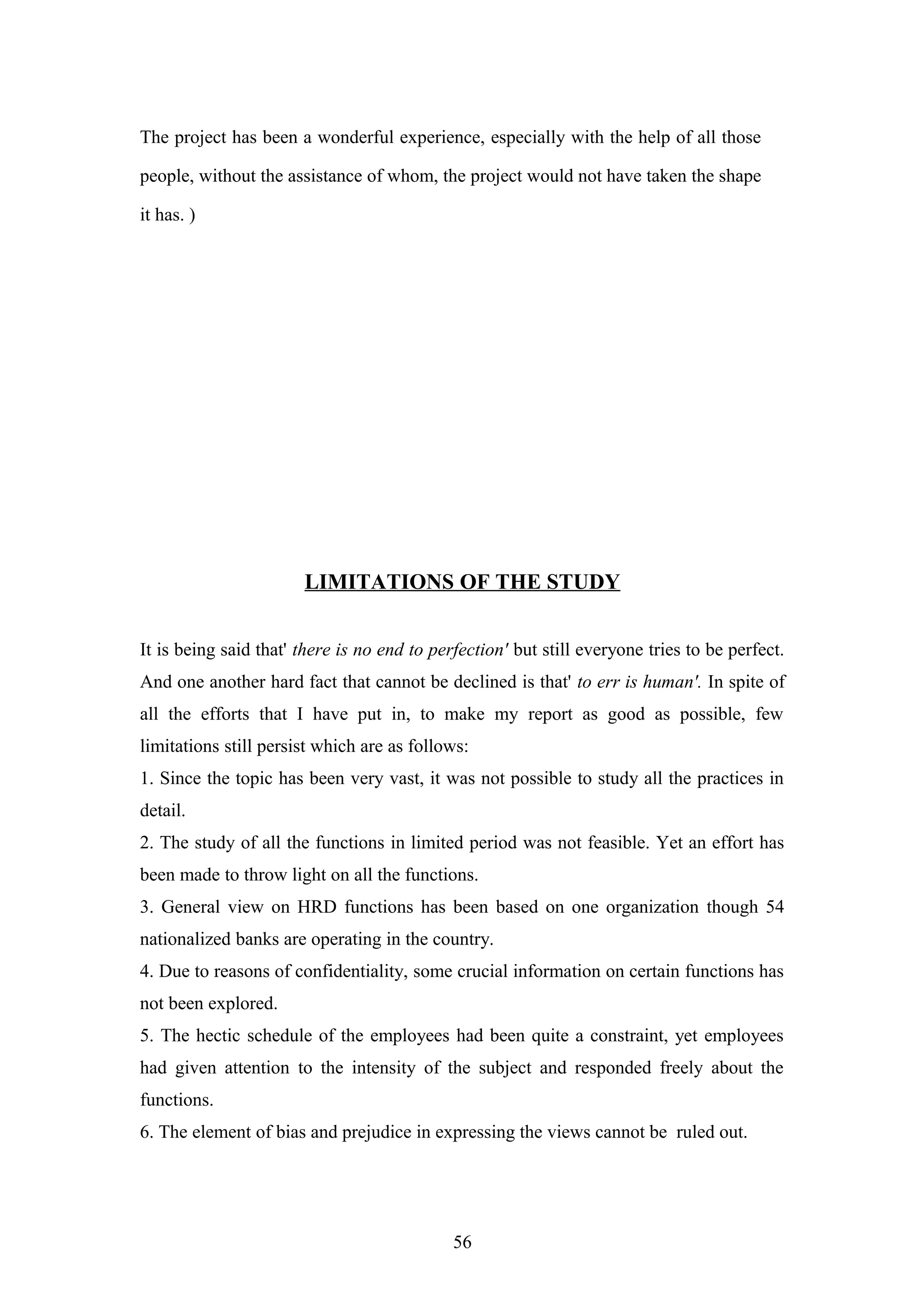 The project has been a wonderful experience, especially with the help of all those
people, without the assistance of whom, the project would not have taken the shape
it has. )

LIMITATIONS OF THE STUDY
It is being said that' there is no end to perfection' but still everyone tries to be perfect.
And one another hard fact that cannot be declined is that' to err is human'. In spite of
all the efforts that I have put in, to make my report as good as possible, few
limitations still persist which are as follows:
1. Since the topic has been very vast, it was not possible to study all the practices in
detail.
2. The study of all the functions in limited period was not feasible. Yet an effort has
been made to throw light on all the functions.
3. General view on HRD functions has been based on one organization though 54
nationalized banks are operating in the country.
4. Due to reasons of confidentiality, some crucial information on certain functions has
not been explored.
5. The hectic schedule of the employees had been quite a constraint, yet employees
had given attention to the intensity of the subject and responded freely about the
functions.
6. The element of bias and prejudice in expressing the views cannot be ruled out.

56

 
