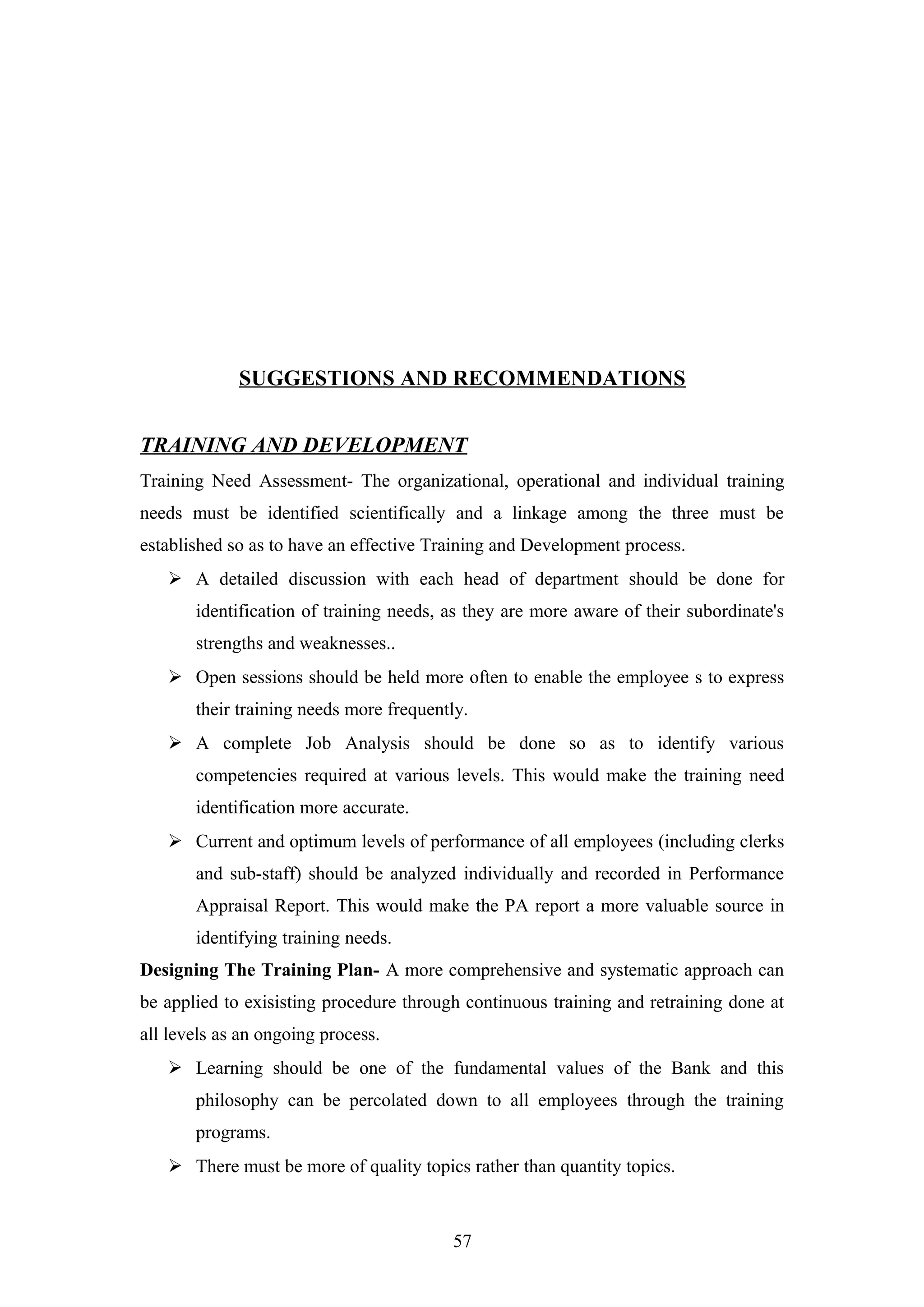 SUGGESTIONS AND RECOMMENDATIONS
TRAINING AND DEVELOPMENT
Training Need Assessment- The organizational, operational and individual training
needs must be identified scientifically and a linkage among the three must be
established so as to have an effective Training and Development process.
 A detailed discussion with each head of department should be done for
identification of training needs, as they are more aware of their subordinate's
strengths and weaknesses..
 Open sessions should be held more often to enable the employee s to express
their training needs more frequently.
 A complete Job Analysis should be done so as to identify various
competencies required at various levels. This would make the training need
identification more accurate.
 Current and optimum levels of performance of all employees (including clerks
and sub-staff) should be analyzed individually and recorded in Performance
Appraisal Report. This would make the PA report a more valuable source in
identifying training needs.
Designing The Training Plan- A more comprehensive and systematic approach can
be applied to exisisting procedure through continuous training and retraining done at
all levels as an ongoing process.
 Learning should be one of the fundamental values of the Bank and this
philosophy can be percolated down to all employees through the training
programs.
 There must be more of quality topics rather than quantity topics.

57

 