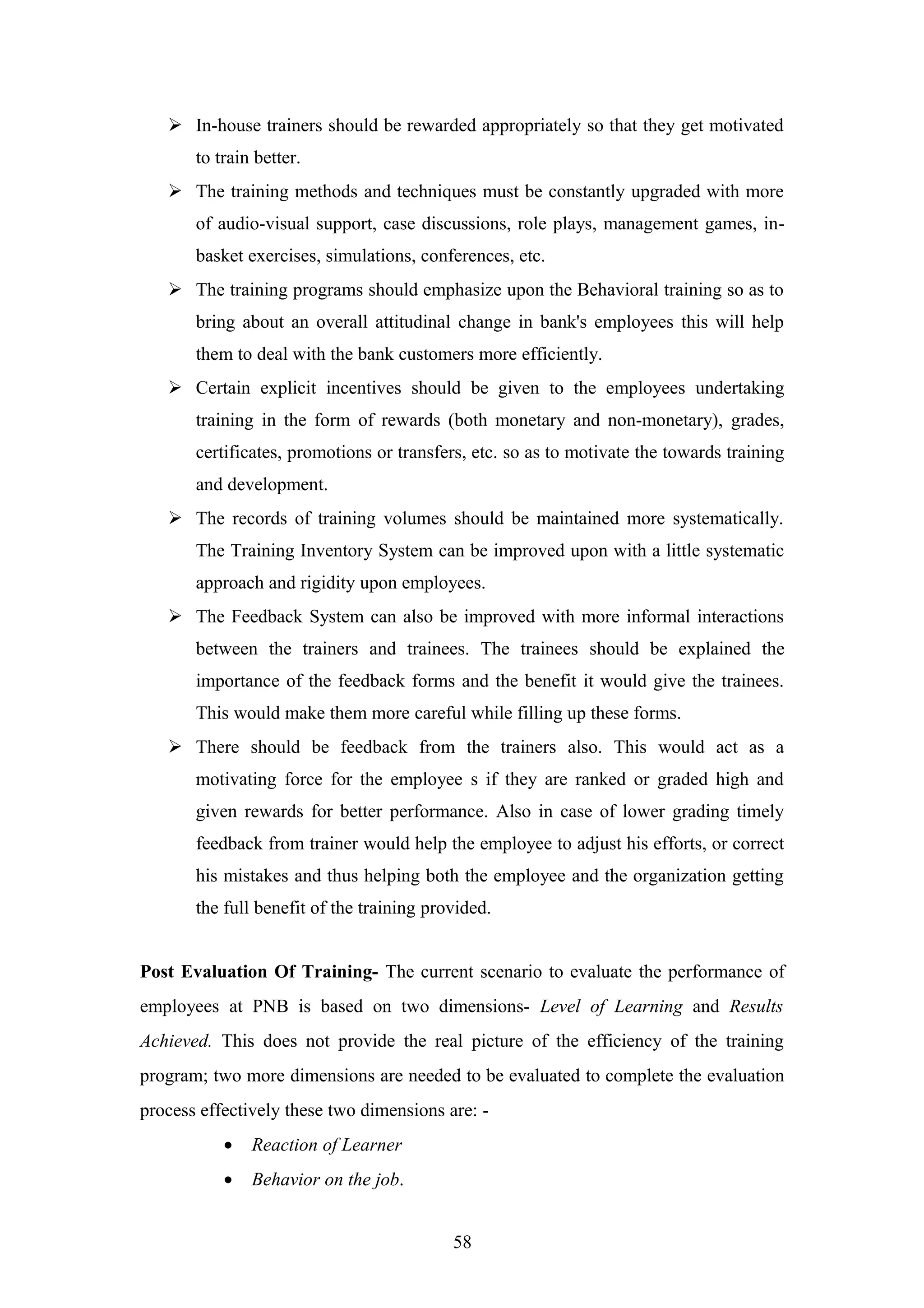  In-house trainers should be rewarded appropriately so that they get motivated
to train better.
 The training methods and techniques must be constantly upgraded with more
of audio-visual support, case discussions, role plays, management games, inbasket exercises, simulations, conferences, etc.
 The training programs should emphasize upon the Behavioral training so as to
bring about an overall attitudinal change in bank's employees this will help
them to deal with the bank customers more efficiently.
 Certain explicit incentives should be given to the employees undertaking
training in the form of rewards (both monetary and non-monetary), grades,
certificates, promotions or transfers, etc. so as to motivate the towards training
and development.
 The records of training volumes should be maintained more systematically.
The Training Inventory System can be improved upon with a little systematic
approach and rigidity upon employees.
 The Feedback System can also be improved with more informal interactions
between the trainers and trainees. The trainees should be explained the
importance of the feedback forms and the benefit it would give the trainees.
This would make them more careful while filling up these forms.
 There should be feedback from the trainers also. This would act as a
motivating force for the employee s if they are ranked or graded high and
given rewards for better performance. Also in case of lower grading timely
feedback from trainer would help the employee to adjust his efforts, or correct
his mistakes and thus helping both the employee and the organization getting
the full benefit of the training provided.
Post Evaluation Of Training- The current scenario to evaluate the performance of
employees at PNB is based on two dimensions- Level of Learning and Results
Achieved. This does not provide the real picture of the efficiency of the training
program; two more dimensions are needed to be evaluated to complete the evaluation
process effectively these two dimensions are: •

Reaction of Learner

•

Behavior on the job.
58

 