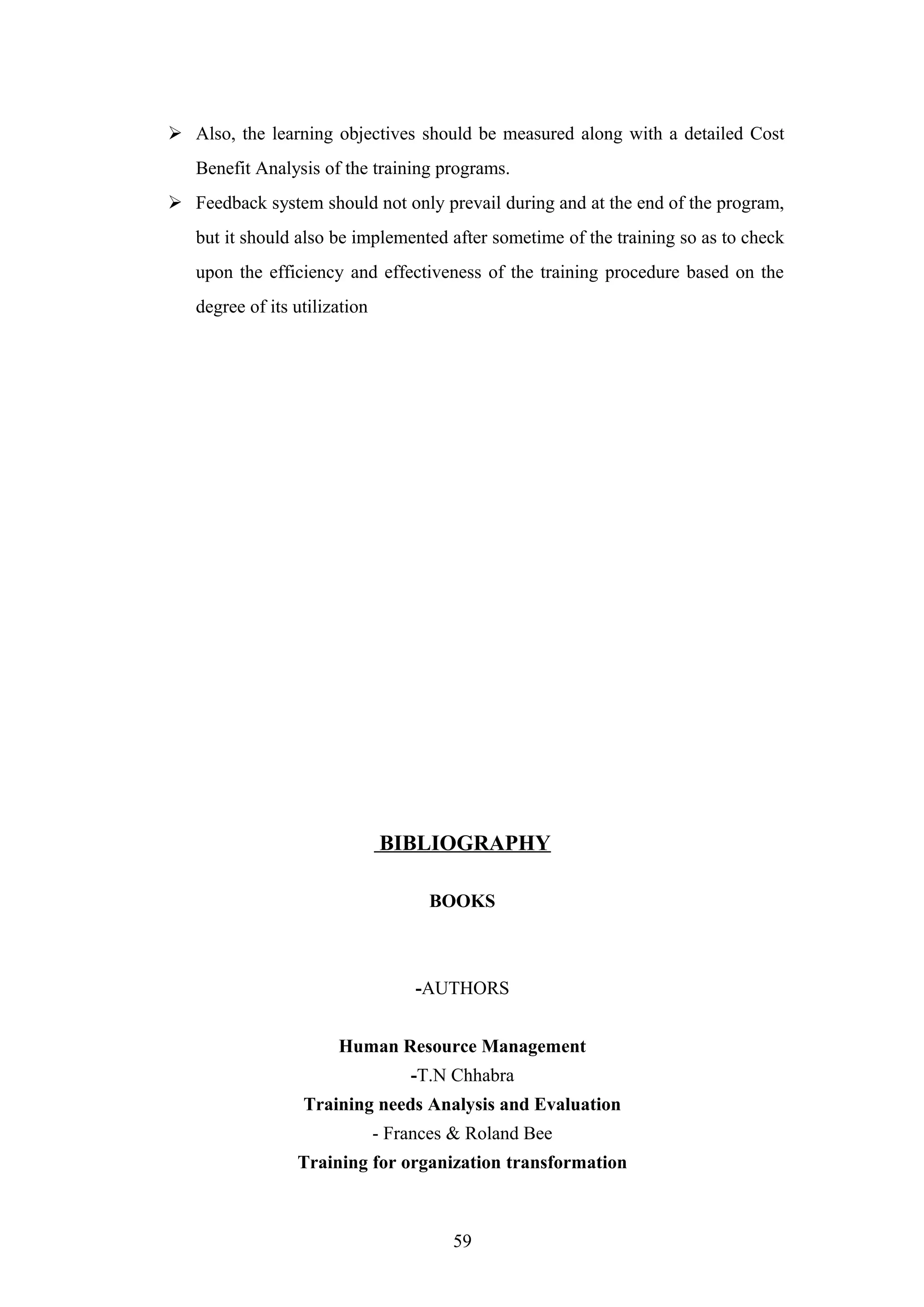  Also, the learning objectives should be measured along with a detailed Cost
Benefit Analysis of the training programs.
 Feedback system should not only prevail during and at the end of the program,
but it should also be implemented after sometime of the training so as to check
upon the efficiency and effectiveness of the training procedure based on the
degree of its utilization

BIBLIOGRAPHY
BOOKS

-AUTHORS
Human Resource Management
-T.N Chhabra
Training needs Analysis and Evaluation
- Frances & Roland Bee
Training for organization transformation

59

 