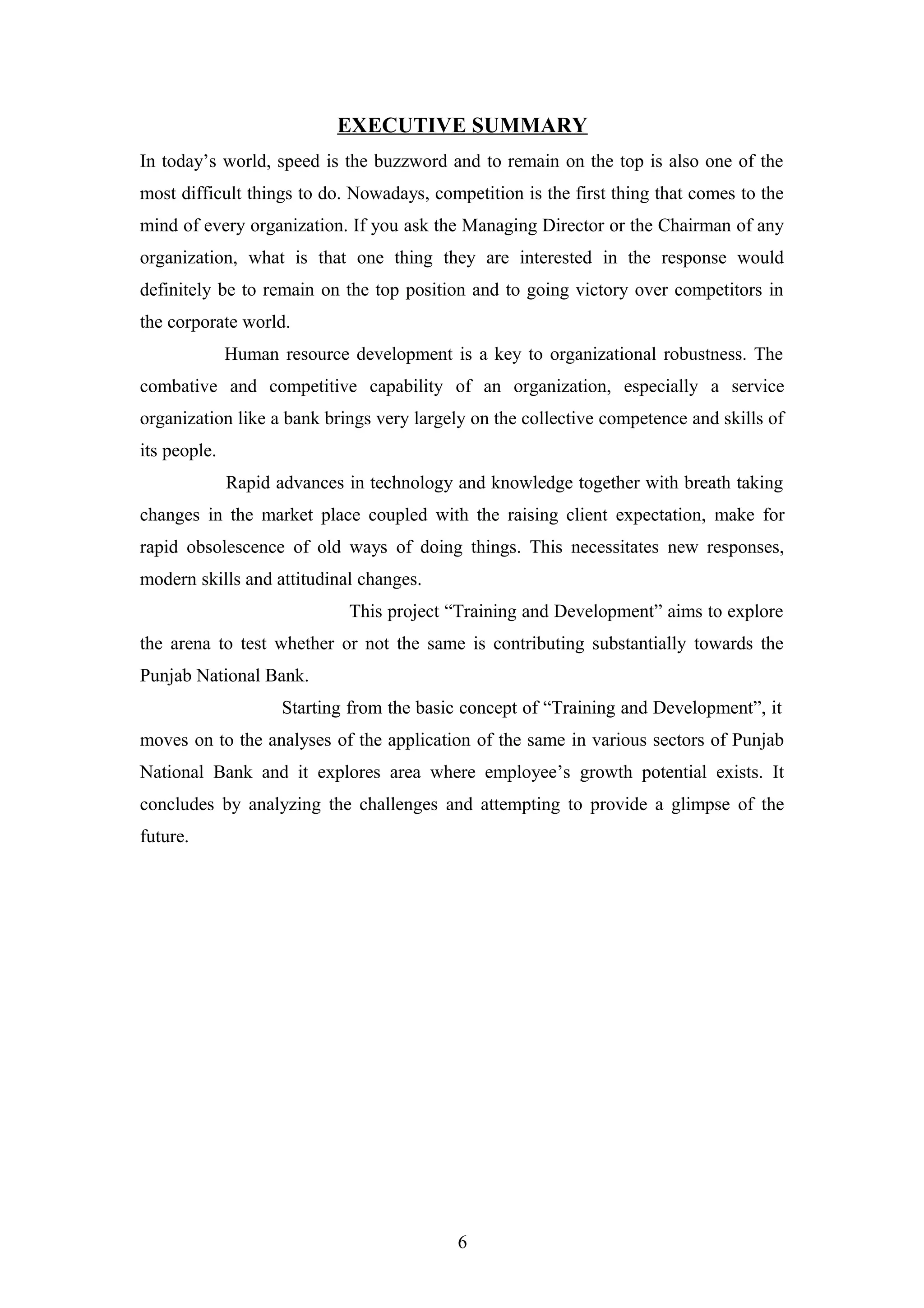 EXECUTIVE SUMMARY
In today’s world, speed is the buzzword and to remain on the top is also one of the
most difficult things to do. Nowadays, competition is the first thing that comes to the
mind of every organization. If you ask the Managing Director or the Chairman of any
organization, what is that one thing they are interested in the response would
definitely be to remain on the top position and to going victory over competitors in
the corporate world.
Human resource development is a key to organizational robustness. The
combative and competitive capability of an organization, especially a service
organization like a bank brings very largely on the collective competence and skills of
its people.
Rapid advances in technology and knowledge together with breath taking
changes in the market place coupled with the raising client expectation, make for
rapid obsolescence of old ways of doing things. This necessitates new responses,
modern skills and attitudinal changes.
This project “Training and Development” aims to explore
the arena to test whether or not the same is contributing substantially towards the
Punjab National Bank.
Starting from the basic concept of “Training and Development”, it
moves on to the analyses of the application of the same in various sectors of Punjab
National Bank and it explores area where employee’s growth potential exists. It
concludes by analyzing the challenges and attempting to provide a glimpse of the
future.

6

 