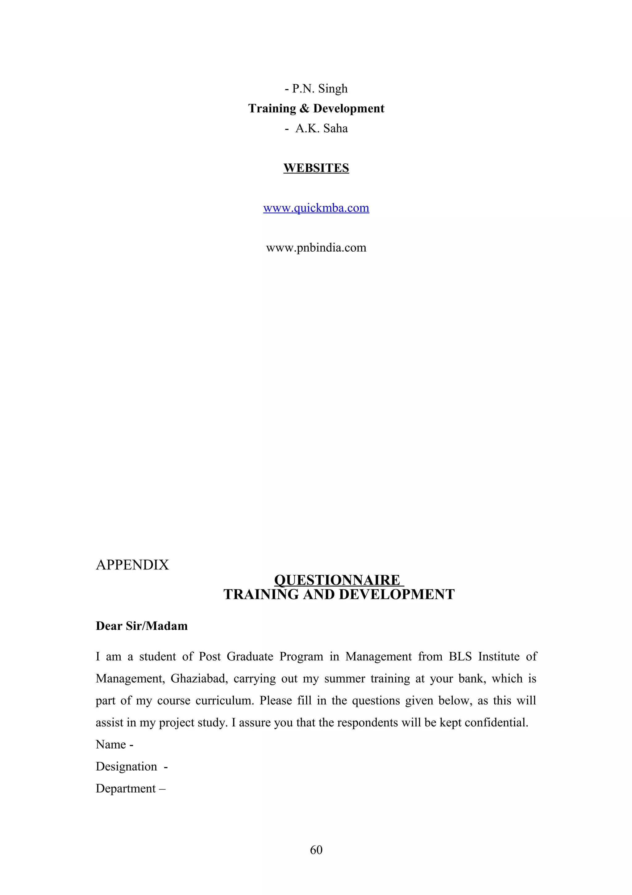 - P.N. Singh
Training & Development
- A.K. Saha
WEBSITES
www.quickmba.com
www.pnbindia.com

APPENDIX

QUESTIONNAIRE
TRAINING AND DEVELOPMENT

Dear Sir/Madam
I am a student of Post Graduate Program in Management from BLS Institute of
Management, Ghaziabad, carrying out my summer training at your bank, which is
part of my course curriculum. Please fill in the questions given below, as this will
assist in my project study. I assure you that the respondents will be kept confidential.
Name Designation Department –

60

 