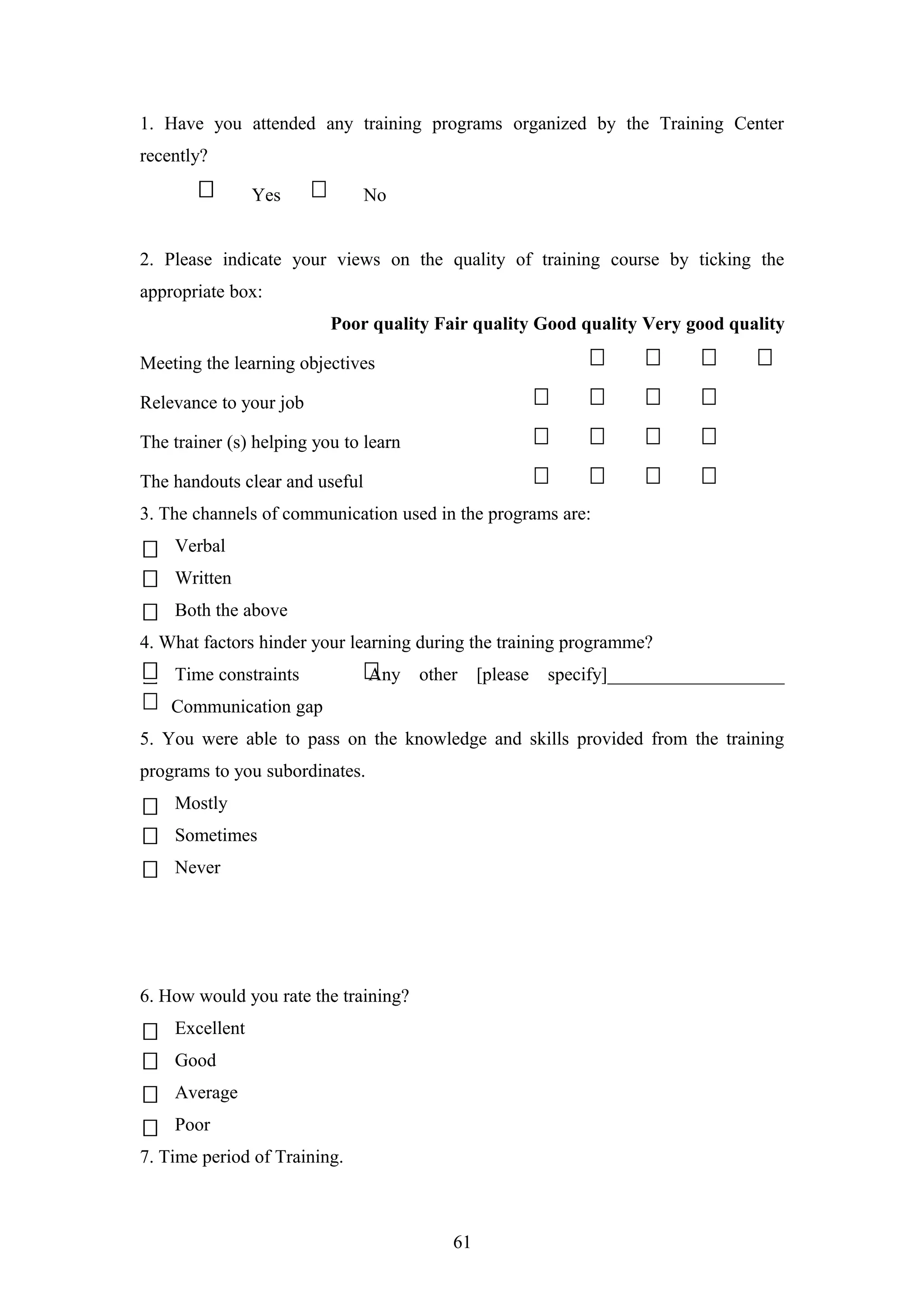 1. Have you attended any training programs organized by the Training Center
recently?
Yes

No

2. Please indicate your views on the quality of training course by ticking the
appropriate box:
Poor quality Fair quality Good quality Very good quality
Meeting the learning objectives
Relevance to your job
The trainer (s) helping you to learn
The handouts clear and useful
3. The channels of communication used in the programs are:
Verbal
Written
Both the above
4. What factors hinder your learning during the training programme?
Time constraints

Any

other

[please

specify]___________________

Communication gap
5. You were able to pass on the knowledge and skills provided from the training
programs to you subordinates.
Mostly
Sometimes
Never

6. How would you rate the training?
Excellent
Good
Average
Poor
7. Time period of Training.

61

 