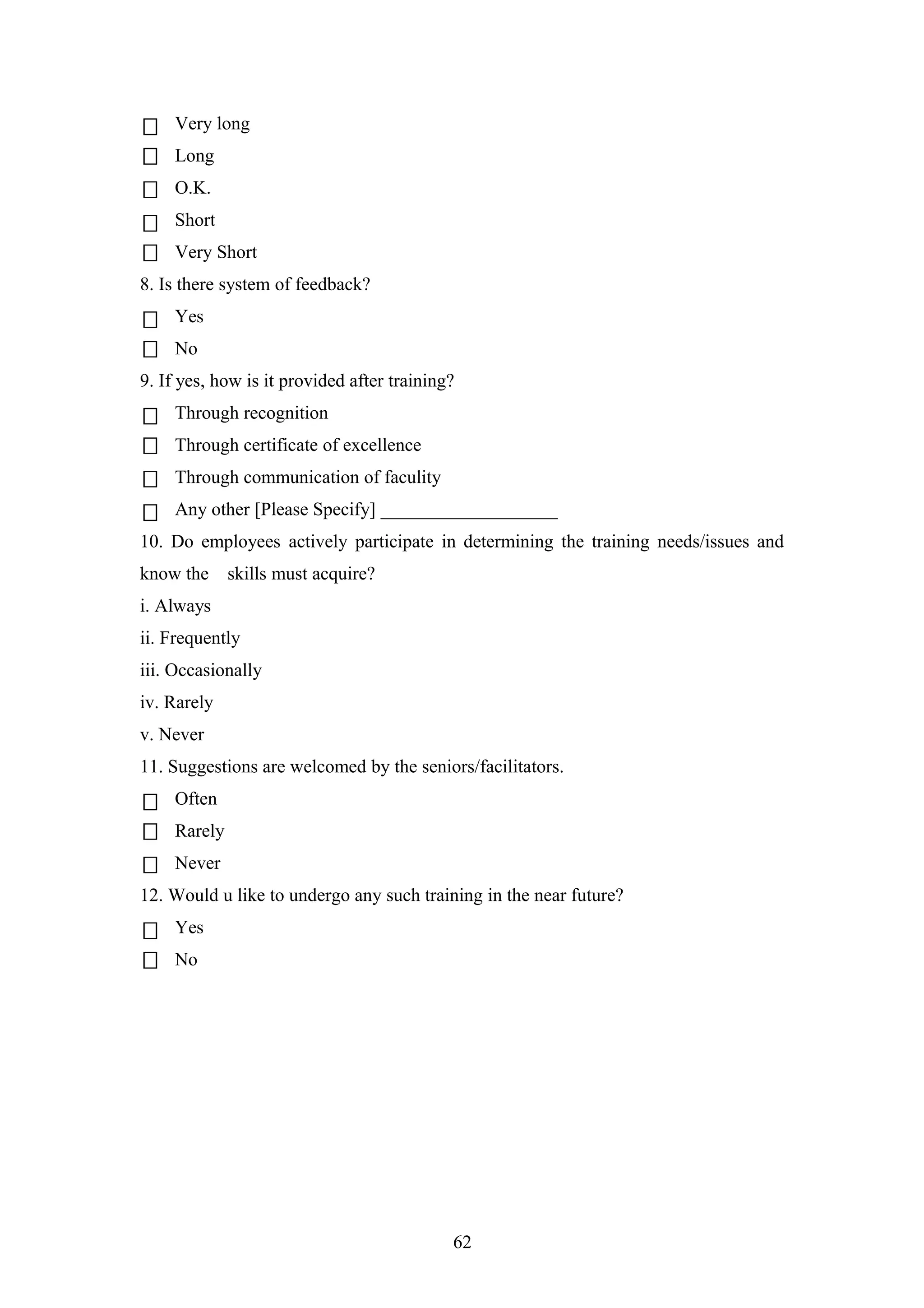 Very long
Long
O.K.
Short
Very Short
8. Is there system of feedback?
Yes
No
9. If yes, how is it provided after training?
Through recognition
Through certificate of excellence
Through communication of faculity
Any other [Please Specify] ___________________
10. Do employees actively participate in determining the training needs/issues and
know the

skills must acquire?

i. Always
ii. Frequently
iii. Occasionally
iv. Rarely
v. Never
11. Suggestions are welcomed by the seniors/facilitators.
Often
Rarely
Never
12. Would u like to undergo any such training in the near future?
Yes
No

62

 