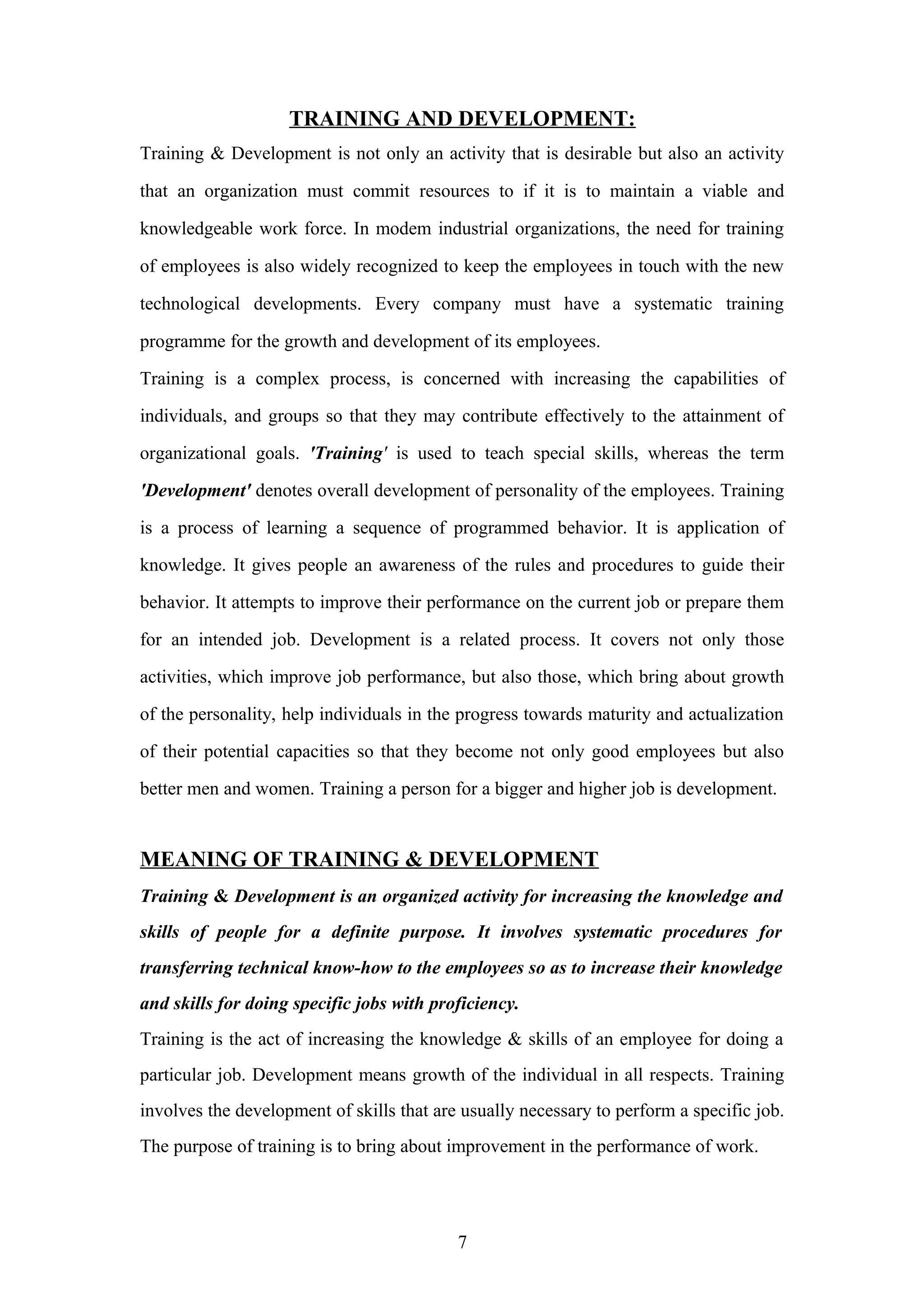 TRAINING AND DEVELOPMENT:
Training & Development is not only an activity that is desirable but also an activity
that an organization must commit resources to if it is to maintain a viable and
knowledgeable work force. In modem industrial organizations, the need for training
of employees is also widely recognized to keep the employees in touch with the new
technological developments. Every company must have a systematic training
programme for the growth and development of its employees.
Training is a complex process, is concerned with increasing the capabilities of
individuals, and groups so that they may contribute effectively to the attainment of
organizational goals. 'Training' is used to teach special skills, whereas the term
'Development' denotes overall development of personality of the employees. Training
is a process of learning a sequence of programmed behavior. It is application of
knowledge. It gives people an awareness of the rules and procedures to guide their
behavior. It attempts to improve their performance on the current job or prepare them
for an intended job. Development is a related process. It covers not only those
activities, which improve job performance, but also those, which bring about growth
of the personality, help individuals in the progress towards maturity and actualization
of their potential capacities so that they become not only good employees but also
better men and women. Training a person for a bigger and higher job is development.

MEANING OF TRAINING & DEVELOPMENT
Training & Development is an organized activity for increasing the knowledge and
skills of people for a definite purpose. It involves systematic procedures for
transferring technical know-how to the employees so as to increase their knowledge
and skills for doing specific jobs with proficiency.
Training is the act of increasing the knowledge & skills of an employee for doing a
particular job. Development means growth of the individual in all respects. Training
involves the development of skills that are usually necessary to perform a specific job.
The purpose of training is to bring about improvement in the performance of work.

7

 