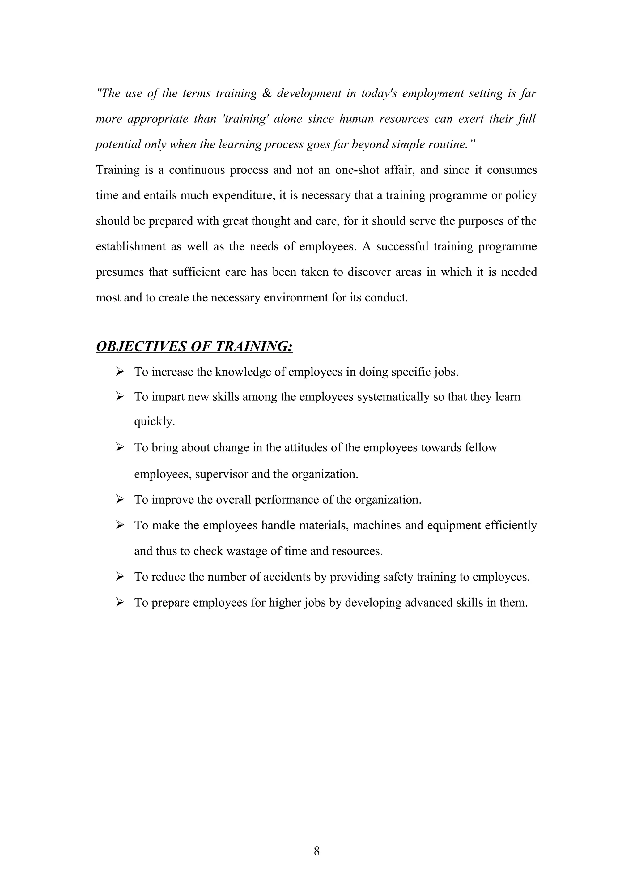 "The use of the terms training & development in today's employment setting is far
more appropriate than 'training' alone since human resources can exert their full
potential only when the learning process goes far beyond simple routine.”
Training is a continuous process and not an one-shot affair, and since it consumes
time and entails much expenditure, it is necessary that a training programme or policy
should be prepared with great thought and care, for it should serve the purposes of the
establishment as well as the needs of employees. A successful training programme
presumes that sufficient care has been taken to discover areas in which it is needed
most and to create the necessary environment for its conduct.

OBJECTIVES OF TRAINING:
 To increase the knowledge of employees in doing specific jobs.
 To impart new skills among the employees systematically so that they learn
quickly.
 To bring about change in the attitudes of the employees towards fellow
employees, supervisor and the organization.
 To improve the overall performance of the organization.
 To make the employees handle materials, machines and equipment efficiently
and thus to check wastage of time and resources.
 To reduce the number of accidents by providing safety training to employees.
 To prepare employees for higher jobs by developing advanced skills in them.

8

 