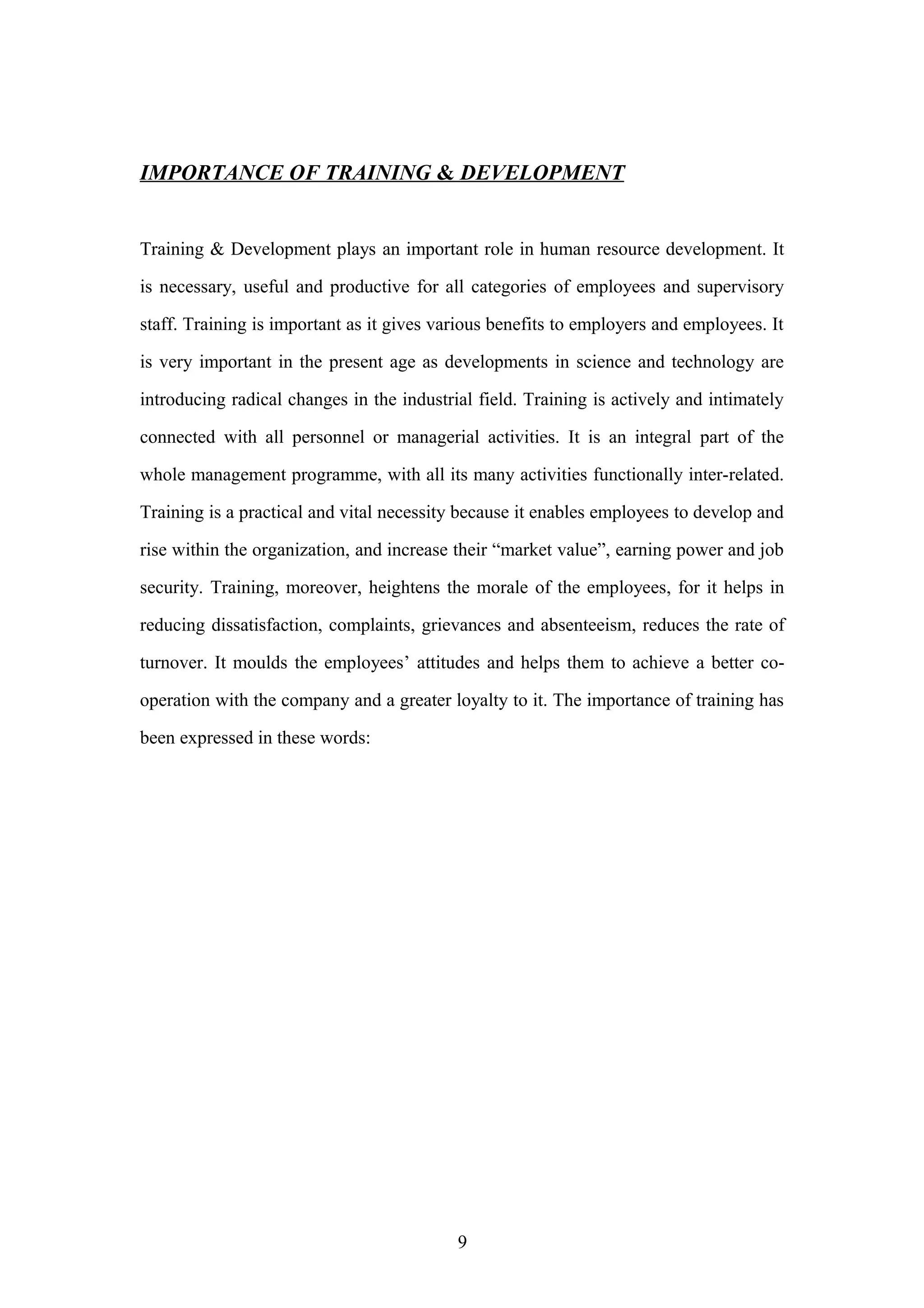 IMPORTANCE OF TRAINING & DEVELOPMENT
Training & Development plays an important role in human resource development. It
is necessary, useful and productive for all categories of employees and supervisory
staff. Training is important as it gives various benefits to employers and employees. It
is very important in the present age as developments in science and technology are
introducing radical changes in the industrial field. Training is actively and intimately
connected with all personnel or managerial activities. It is an integral part of the
whole management programme, with all its many activities functionally inter-related.
Training is a practical and vital necessity because it enables employees to develop and
rise within the organization, and increase their “market value”, earning power and job
security. Training, moreover, heightens the morale of the employees, for it helps in
reducing dissatisfaction, complaints, grievances and absenteeism, reduces the rate of
turnover. It moulds the employees’ attitudes and helps them to achieve a better cooperation with the company and a greater loyalty to it. The importance of training has
been expressed in these words:

9

 