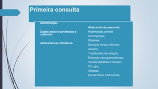 Primeira consulta
• Identificação.
• Dados sócio-econômicos e
culturais.
• Antecedentes familiares.
• Antecedentes pessoais:
 Hipertensão arterial;
 Cardiopatias;
 Diabetes;
 Doenças renais crônicas;
 Anemia
 Transfusões de sangue;
 Doenças neuropsiquiátricas;
 Viroses (rubéola e herpes);
 Cirurgia;
 Alergias;
 Hanseníase/ tuberculose.
 