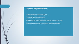  Ações Complementares:
 Atendimento odontológico;
 Vacinação antitetânica;
 Referência para serviços especializados S/N;
 Agendamento de consultas subsequentes.
 