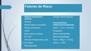 Fatores de Risco
 História reprodutiva
anterior:
 Abortos;
 Mortes fetais e neonatais;
 Partos prematuros;
 CIUR;
 Baixo peso ao nascer;
 PE, DG;
 Intervalo intergravídico curto
(< 24 meses);
 Macrossomias;
 Cirurgia uterina anterior.
 Características
biopsicosocioculturias:
 Idade < 15 ou > 35 anos;
 Ocupação;
 Baixa renda familiar;
 Baixa escolaridade;
 Peso < 45Kg e > 75 Kg;
 Altura < 1,45m.
 