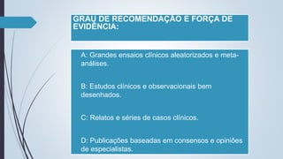 GRAU DE RECOMENDAÇÃO E FORÇA DE
EVIDÊNCIA:
 A: Grandes ensaios clínicos aleatorizados e meta-
análises.
 B: Estudos clínicos e observacionais bem
desenhados.
 C: Relatos e séries de casos clínicos.
 D: Publicações baseadas em consensos e opiniões
de especialistas.
 