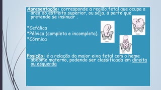 Apresentação: corresponde a região fetal que ocupa a
área do estreito superior, ou seja, à parte que
pretende se insinuar .
*Cefálica
*Pélvica (completa e incompleta).
*Córmica
Posição: é a relação do maior eixo fetal com o heme
abdome materno, podendo ser classificada em direita
ou esquerda
 