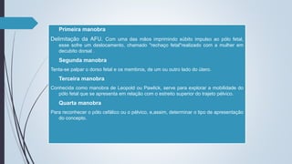  Primeira manobra
Delimitação da AFU. Com uma das mãos imprimindo súbito impulso ao pólo fetal,
esse sofre um deslocamento, chamado "rechaço fetal"realizado com a mulher em
decubito dorsal .
 Segunda manobra
Tenta-se palpar o dorso fetal e os membros, de um ou outro lado do útero.
 Terceira manobra
Conhecida como manobra de Leopold ou Pawlick, serve para explorar a mobilidade do
pólo fetal que se apresenta em relação com o estreito superior do trajeto pélvico.
 Quarta manobra
Para reconhecer o pólo cefálico ou o pélvico, e,assim, determinar o tipo de apresentação
do concepto.
 