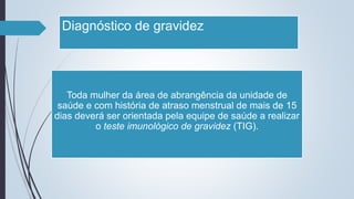 Diagnóstico de gravidez
Toda mulher da área de abrangência da unidade de
saúde e com história de atraso menstrual de mais de 15
dias deverá ser orientada pela equipe de saúde a realizar
o teste imunológico de gravidez (TIG).
 