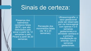 Sinais de certeza:
Presença dos
batimentos
cardíacos fetais
(BCF), que são
detectados pelo
sonar a partir de 12
semanas e pelo
Pinard a partir de 20
semanas;
Percepção dos
movimentos fetais
(de 18 a 20
semanas);
Ultrassonografia: o
saco gestacional
pode ser observado
por via transvaginal
com apenas 4 a 5
semanas
gestacionais e a
atividade cardíaca é
a primeira
manifestação do
embrião com 6
semanas
gestacionais.
 