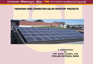 FINANCING GRID CONNECTED SOLAR ROOFTOP PROJECTS
A PRESENTATION
BY
SHRI ANAND AGARWAL, AGM
PUNJAB NATIONAL BANK
 