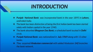 INTRODUCTION
❖ Punjab National Bank was incorporated bank in the year 1895 in Lahore,
undivided India.
❖ The bank has been distinction of being the first Indian bank has been started
solely with Indian capital in the year 1940.
❖ The bank absorbed Bhagwan Das Bank, a scheduled bank located in Delhi
circle.
❖ Punjab National Bank was nationalized in July 1969 along with 13 other
banks.
❖ They acquired Hindustan commercial with added Hindustan 142 branches
the bank network.
 