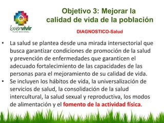 • La salud se plantea desde una mirada intersectorial que
busca garantizar condiciones de promoción de la salud
y prevención de enfermedades que garanticen el
adecuado fortalecimiento de las capacidades de las
personas para el mejoramiento de su calidad de vida.
• Se incluyen los hábitos de vida, la universalización de
servicios de salud, la consolidación de la salud
intercultural, la salud sexual y reproductiva, los modos
de alimentación y el fomento de la actividad física.
Objetivo 3: Mejorar la
calidad de vida de la población
DIAGNOSTICO-Salud
 