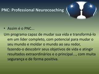 PNC: Professional Neurocoaching



 • Assim é o PNC...
 Um programa capaz de mudar sua vida e transformá-lo
   em um líder completo, com potencial para mudar o
   seu mundo e moldar o mundo ao seu redor,
   fazendo-o descobrir seus objetivos de vida e atingir
   resultados extraordinários e o principal..., com muita
   segurança e de forma positiva.
 