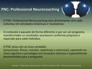 PNC: Professional Neurocoaching

 O PNC: Professional Neurocoaching atua diretamente com cada
 individuo em atividades dinâmicas e reveladoras.

 O conteúdo é passado de forma diferente e por ser um programa
 transformador os resultados acontecem conforme proposto e
 esperado para cada indivíduo.

 O PNC atua com as cinco verdades
 [emocionais, físicas, mentais, espirituais e vivenciais], operando no
 nível cognitivo e psicológico em situações intensas e especialmente
 desenvolvidas para o programa.

       Alex Born - Pesquisador neurocientista e criador do Programa PNC: Professional Neurocoaching
 