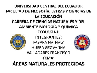 UNIVERSIDAD CENTRAL DEL ECUADOR
FACULTAD DE FILOSOFÍA, LETRAS Y CIENCIAS DE
LA EDUCACIÓN
CARRERA DE CIENCIAS NATURALES Y DEL
AMBIENTE BIOLOGÍA Y QUÍMICA
ECOLOGÍA II
INTEGRANTES:
FABARA NATHALY
HUERA GEOVANNA
VALLADARES FRANCISCO
TEMA:
ÁREAS NATURALES PROTEGIDAS
 